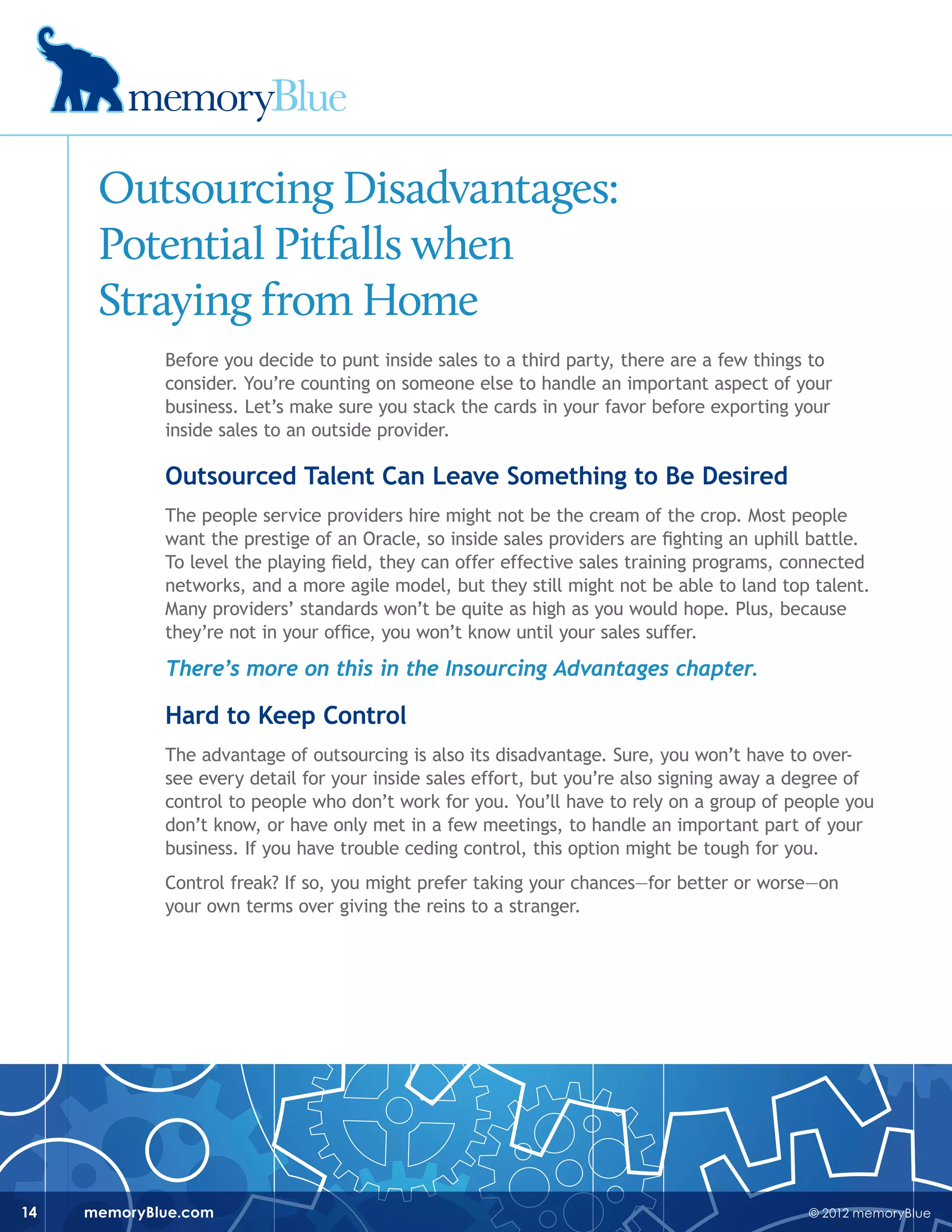 © 2012 memoryBluememoryBlue.com14
Outsourcing Disadvantages:
Potential Pitfalls when
Straying from Home
Before you decide to punt inside sales to a third party, there are a few things to
consider. You’re counting on someone else to handle an important aspect of your
business. Let’s make sure you stack the cards in your favor before exporting your
inside sales to an outside provider.
Outsourced Talent Can Leave Something to Be Desired
The people service providers hire might not be the cream of the crop. Most people
want the prestige of an Oracle, so inside sales providers are fighting an uphill battle.
To level the playing field, they can offer effective sales training programs, connected
networks, and a more agile model, but they still might not be able to land top talent.
Many providers’ standards won’t be quite as high as you would hope. Plus, because
they’re not in your office, you won’t know until your sales suffer.
There’s more on this in the Insourcing Advantages chapter.
Hard to Keep Control
The advantage of outsourcing is also its disadvantage. Sure, you won’t have to over-
see every detail for your inside sales effort, but you’re also signing away a degree of
control to people who don’t work for you. You’ll have to rely on a group of people you
don’t know, or have only met in a few meetings, to handle an important part of your
business. If you have trouble ceding control, this option might be tough for you.
Control freak? If so, you might prefer taking your chances—for better or worse—on
your own terms over giving the reins to a stranger.
 
