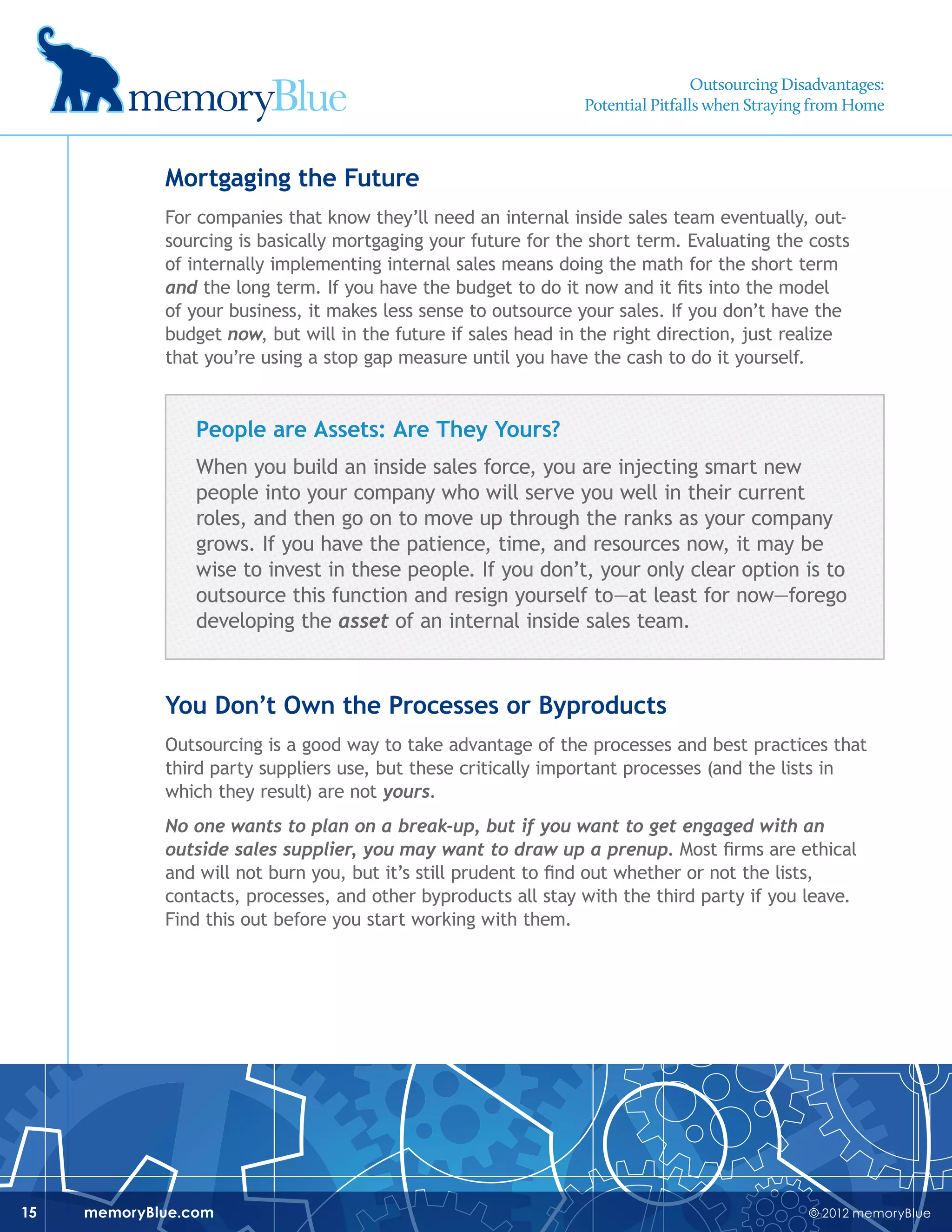 © 2012 memoryBluememoryBlue.com15
Mortgaging the Future
For companies that know they’ll need an internal inside sales team eventually, out-
sourcing is basically mortgaging your future for the short term. Evaluating the costs
of internally implementing internal sales means doing the math for the short term
and the long term. If you have the budget to do it now and it fits into the model
of your business, it makes less sense to outsource your sales. If you don’t have the
budget now, but will in the future if sales head in the right direction, just realize
that you’re using a stop gap measure until you have the cash to do it yourself.
People are Assets: Are They Yours?
When you build an inside sales force, you are injecting smart new
people into your company who will serve you well in their current
roles, and then go on to move up through the ranks as your company
grows. If you have the patience, time, and resources now, it may be
wise to invest in these people. If you don’t, your only clear option is to
outsource this function and resign yourself to—at least for now—forego
developing the asset of an internal inside sales team.
You Don’t Own the Processes or Byproducts
Outsourcing is a good way to take advantage of the processes and best practices that
third party suppliers use, but these critically important processes (and the lists in
which they result) are not yours.
No one wants to plan on a break-up, but if you want to get engaged with an
outside sales supplier, you may want to draw up a prenup. Most firms are ethical
and will not burn you, but it’s still prudent to find out whether or not the lists,
contacts, processes, and other byproducts all stay with the third party if you leave.
Find this out before you start working with them.
Outsourcing Disadvantages:
Potential Pitfalls when Straying from Home
 