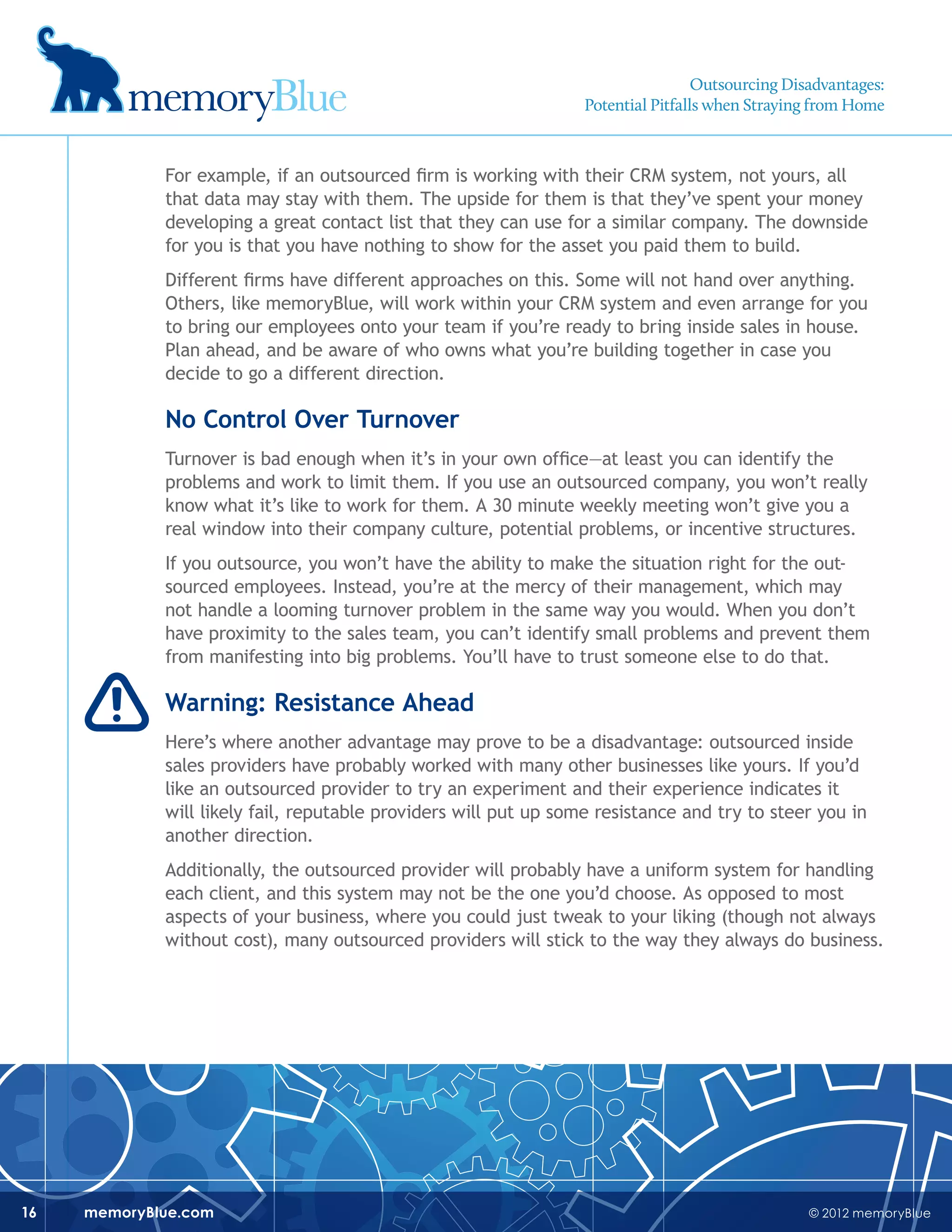 © 2012 memoryBluememoryBlue.com16
For example, if an outsourced firm is working with their CRM system, not yours, all
that data may stay with them. The upside for them is that they’ve spent your money
developing a great contact list that they can use for a similar company. The downside
for you is that you have nothing to show for the asset you paid them to build.
Different firms have different approaches on this. Some will not hand over anything.
Others, like memoryBlue, will work within your CRM system and even arrange for you
to bring our employees onto your team if you’re ready to bring inside sales in house.
Plan ahead, and be aware of who owns what you’re building together in case you
decide to go a different direction.
No Control Over Turnover
Turnover is bad enough when it’s in your own office—at least you can identify the
problems and work to limit them. If you use an outsourced company, you won’t really
know what it’s like to work for them. A 30 minute weekly meeting won’t give you a
real window into their company culture, potential problems, or incentive structures.
If you outsource, you won’t have the ability to make the situation right for the out-
sourced employees. Instead, you’re at the mercy of their management, which may
not handle a looming turnover problem in the same way you would. When you don’t
have proximity to the sales team, you can’t identify small problems and prevent them
from manifesting into big problems. You’ll have to trust someone else to do that.
Warning: Resistance Ahead
Here’s where another advantage may prove to be a disadvantage: outsourced inside
sales providers have probably worked with many other businesses like yours. If you’d
like an outsourced provider to try an experiment and their experience indicates it
will likely fail, reputable providers will put up some resistance and try to steer you in
another direction.
Additionally, the outsourced provider will probably have a uniform system for handling
each client, and this system may not be the one you’d choose. As opposed to most
aspects of your business, where you could just tweak to your liking (though not always
without cost), many outsourced providers will stick to the way they always do business.
Outsourcing Disadvantages:
Potential Pitfalls when Straying from Home
 
