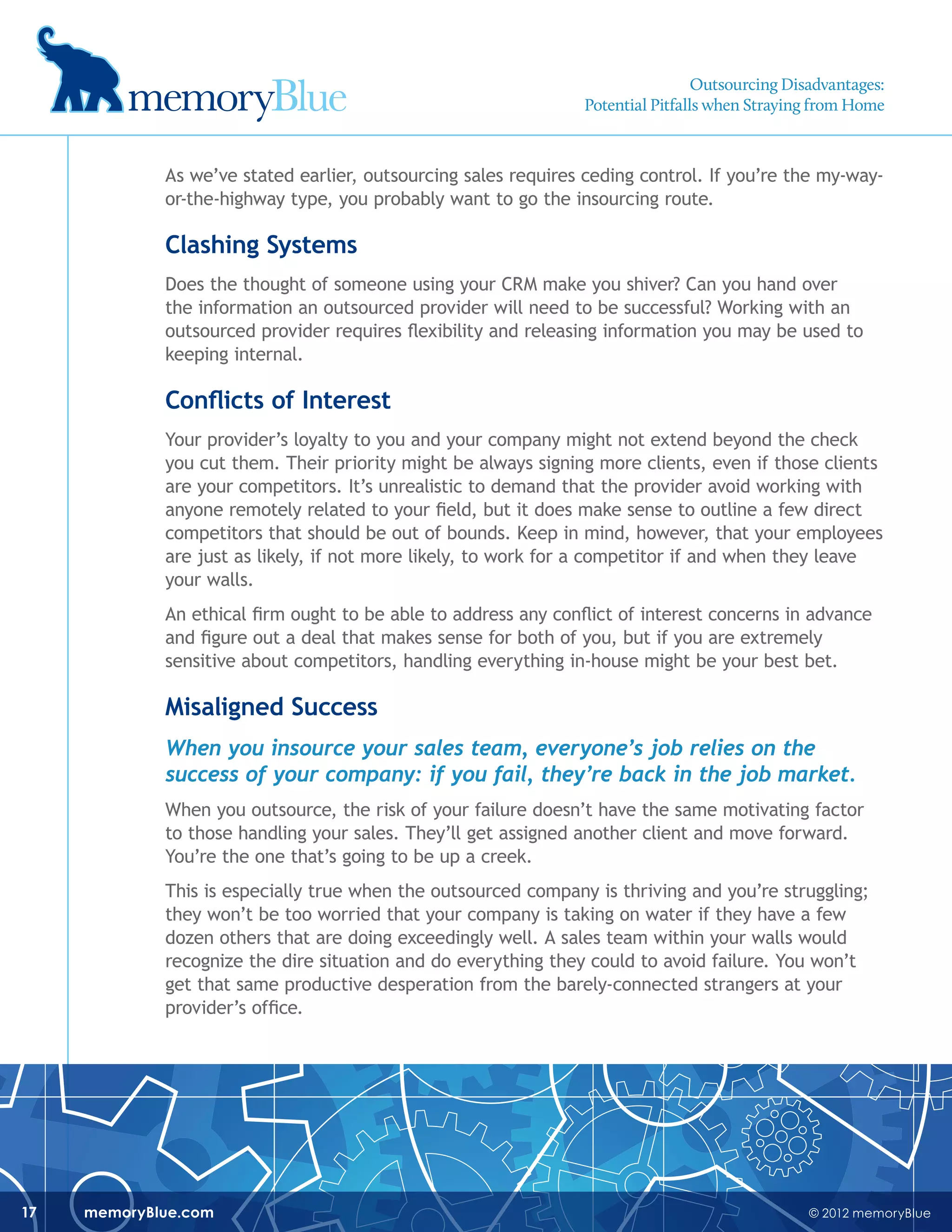 © 2012 memoryBluememoryBlue.com17
As we’ve stated earlier, outsourcing sales requires ceding control. If you’re the my-way-
or-the-highway type, you probably want to go the insourcing route.
Clashing Systems
Does the thought of someone using your CRM make you shiver? Can you hand over
the information an outsourced provider will need to be successful? Working with an
outsourced provider requires flexibility and releasing information you may be used to
keeping internal.
Conflicts of Interest
Your provider’s loyalty to you and your company might not extend beyond the check
you cut them. Their priority might be always signing more clients, even if those clients
are your competitors. It’s unrealistic to demand that the provider avoid working with
anyone remotely related to your field, but it does make sense to outline a few direct
competitors that should be out of bounds. Keep in mind, however, that your employees
are just as likely, if not more likely, to work for a competitor if and when they leave
your walls.
An ethical firm ought to be able to address any conflict of interest concerns in advance
and figure out a deal that makes sense for both of you, but if you are extremely
sensitive about competitors, handling everything in-house might be your best bet.
Misaligned Success
When you insource your sales team, everyone’s job relies on the
success of your company: if you fail, they’re back in the job market.
When you outsource, the risk of your failure doesn’t have the same motivating factor
to those handling your sales. They’ll get assigned another client and move forward.
You’re the one that’s going to be up a creek.
This is especially true when the outsourced company is thriving and you’re struggling;
they won’t be too worried that your company is taking on water if they have a few
dozen others that are doing exceedingly well. A sales team within your walls would
recognize the dire situation and do everything they could to avoid failure. You won’t
get that same productive desperation from the barely-connected strangers at your
provider’s office.
Outsourcing Disadvantages:
Potential Pitfalls when Straying from Home
 