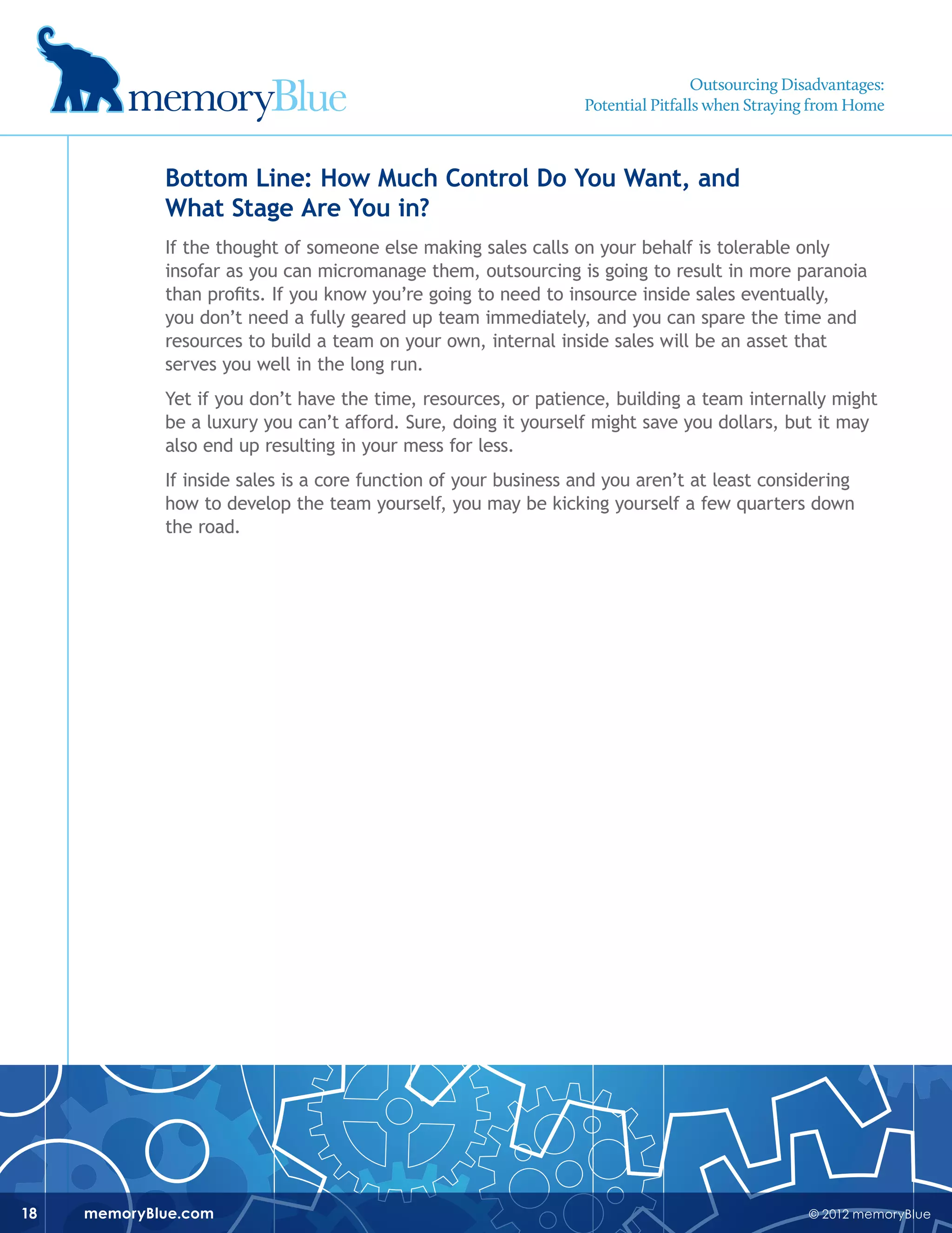 © 2012 memoryBluememoryBlue.com18
Bottom Line: How Much Control Do You Want, and
What Stage Are You in?
If the thought of someone else making sales calls on your behalf is tolerable only
insofar as you can micromanage them, outsourcing is going to result in more paranoia
than profits. If you know you’re going to need to insource inside sales eventually,
you don’t need a fully geared up team immediately, and you can spare the time and
resources to build a team on your own, internal inside sales will be an asset that
serves you well in the long run.
Yet if you don’t have the time, resources, or patience, building a team internally might
be a luxury you can’t afford. Sure, doing it yourself might save you dollars, but it may
also end up resulting in your mess for less.
If inside sales is a core function of your business and you aren’t at least considering
how to develop the team yourself, you may be kicking yourself a few quarters down
the road.
Outsourcing Disadvantages:
Potential Pitfalls when Straying from Home
 
