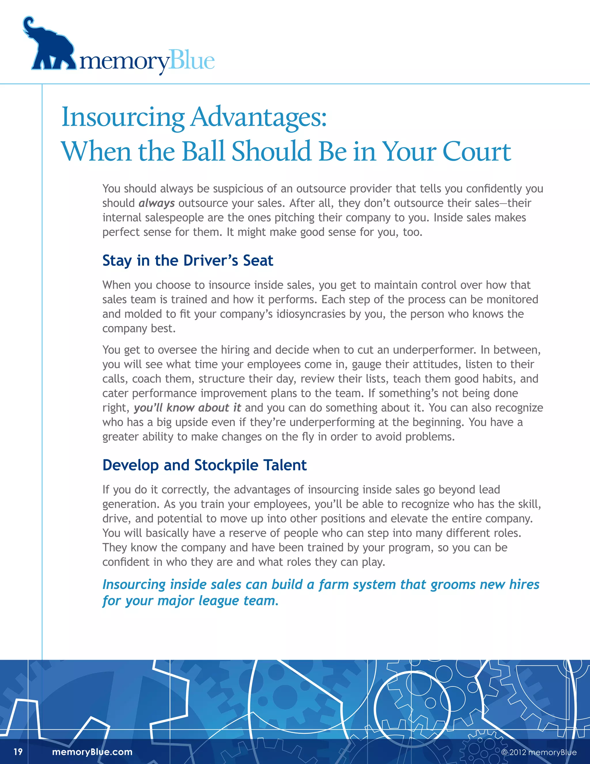 © 2012 memoryBluememoryBlue.com19
Insourcing Advantages:
When the Ball Should Be in Your Court
You should always be suspicious of an outsource provider that tells you confidently you
should always outsource your sales. After all, they don’t outsource their sales—their
internal salespeople are the ones pitching their company to you. Inside sales makes
perfect sense for them. It might make good sense for you, too.
Stay in the Driver’s Seat
When you choose to insource inside sales, you get to maintain control over how that
sales team is trained and how it performs. Each step of the process can be monitored
and molded to fit your company’s idiosyncrasies by you, the person who knows the
company best.
You get to oversee the hiring and decide when to cut an underperformer. In between,
you will see what time your employees come in, gauge their attitudes, listen to their
calls, coach them, structure their day, review their lists, teach them good habits, and
cater performance improvement plans to the team. If something’s not being done
right, you’ll know about it and you can do something about it. You can also recognize
who has a big upside even if they’re underperforming at the beginning. You have a
greater ability to make changes on the fly in order to avoid problems.
Develop and Stockpile Talent
If you do it correctly, the advantages of insourcing inside sales go beyond lead
generation. As you train your employees, you’ll be able to recognize who has the skill,
drive, and potential to move up into other positions and elevate the entire company.
You will basically have a reserve of people who can step into many different roles.
They know the company and have been trained by your program, so you can be
confident in who they are and what roles they can play.
Insourcing inside sales can build a farm system that grooms new hires
for your major league team.
 