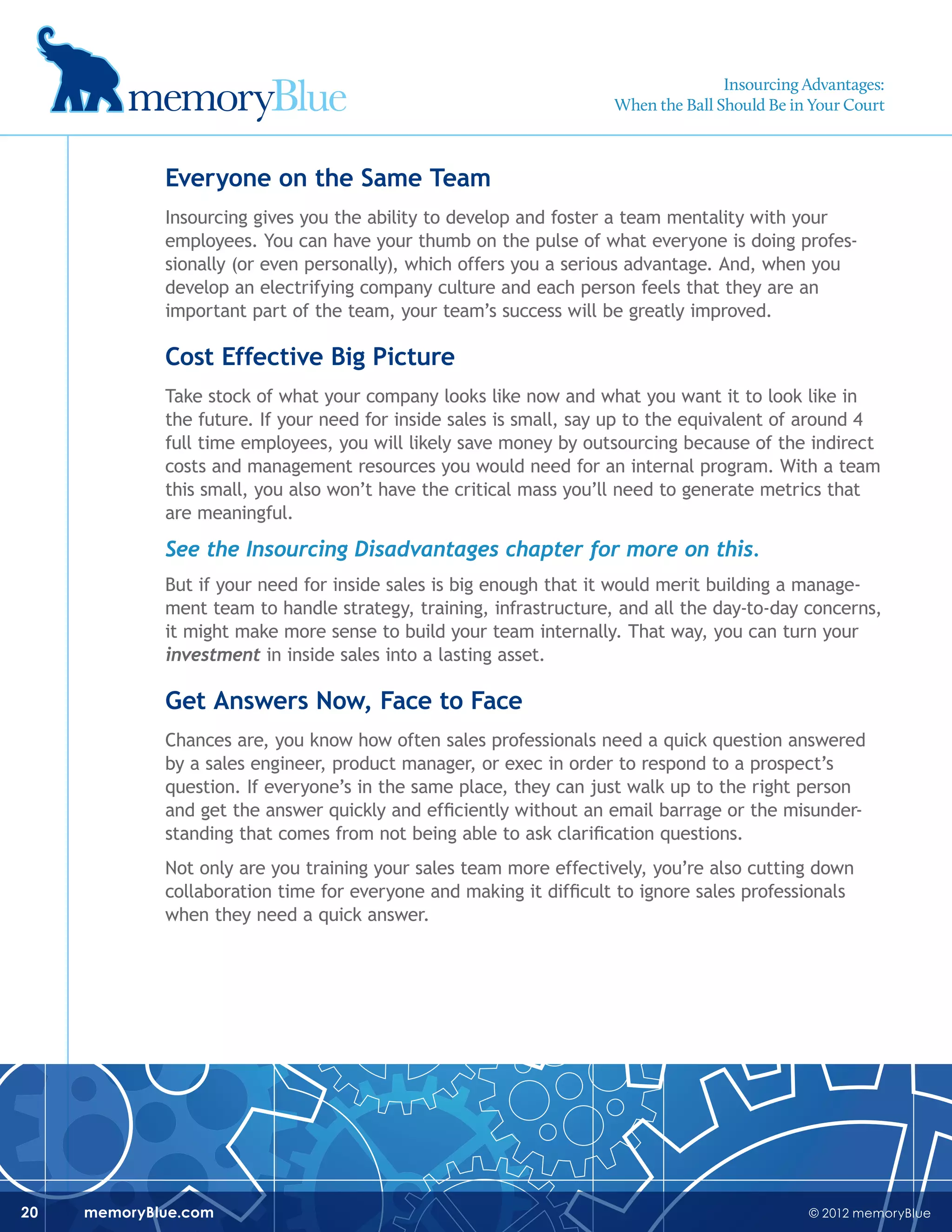 © 2012 memoryBluememoryBlue.com20
Everyone on the Same Team
Insourcing gives you the ability to develop and foster a team mentality with your
employees. You can have your thumb on the pulse of what everyone is doing profes-
sionally (or even personally), which offers you a serious advantage. And, when you
develop an electrifying company culture and each person feels that they are an
important part of the team, your team’s success will be greatly improved.
Cost Effective Big Picture
Take stock of what your company looks like now and what you want it to look like in
the future. If your need for inside sales is small, say up to the equivalent of around 4
full time employees, you will likely save money by outsourcing because of the indirect
costs and management resources you would need for an internal program. With a team
this small, you also won’t have the critical mass you’ll need to generate metrics that
are meaningful.
See the Insourcing Disadvantages chapter for more on this.
But if your need for inside sales is big enough that it would merit building a manage-
ment team to handle strategy, training, infrastructure, and all the day-to-day concerns,
it might make more sense to build your team internally. That way, you can turn your
investment in inside sales into a lasting asset.
Get Answers Now, Face to Face
Chances are, you know how often sales professionals need a quick question answered
by a sales engineer, product manager, or exec in order to respond to a prospect’s
question. If everyone’s in the same place, they can just walk up to the right person
and get the answer quickly and efficiently without an email barrage or the misunder-
standing that comes from not being able to ask clarification questions.
Not only are you training your sales team more effectively, you’re also cutting down
collaboration time for everyone and making it difficult to ignore sales professionals
when they need a quick answer.
Insourcing Advantages:
When the Ball Should Be in Your Court
 