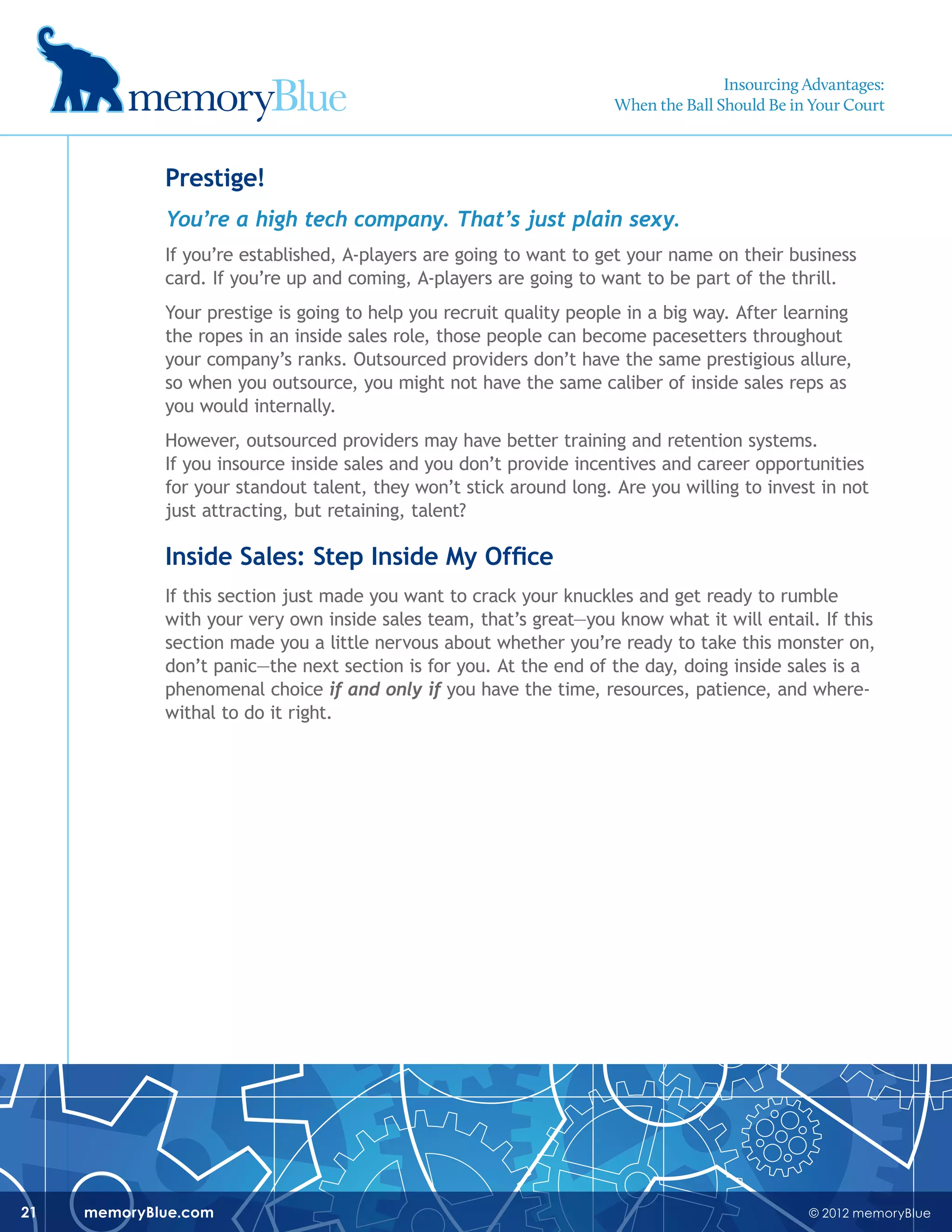 © 2012 memoryBluememoryBlue.com21
Prestige!
You’re a high tech company. That’s just plain sexy.
If you’re established, A-players are going to want to get your name on their business
card. If you’re up and coming, A-players are going to want to be part of the thrill.
Your prestige is going to help you recruit quality people in a big way. After learning
the ropes in an inside sales role, those people can become pacesetters throughout
your company’s ranks. Outsourced providers don’t have the same prestigious allure,
so when you outsource, you might not have the same caliber of inside sales reps as
you would internally.
However, outsourced providers may have better training and retention systems.
If you insource inside sales and you don’t provide incentives and career opportunities
for your standout talent, they won’t stick around long. Are you willing to invest in not
just attracting, but retaining, talent?
Inside Sales: Step Inside My Office
If this section just made you want to crack your knuckles and get ready to rumble
with your very own inside sales team, that’s great—you know what it will entail. If this
section made you a little nervous about whether you’re ready to take this monster on,
don’t panic—the next section is for you. At the end of the day, doing inside sales is a
phenomenal choice if and only if you have the time, resources, patience, and where-
withal to do it right.
Insourcing Advantages:
When the Ball Should Be in Your Court
 