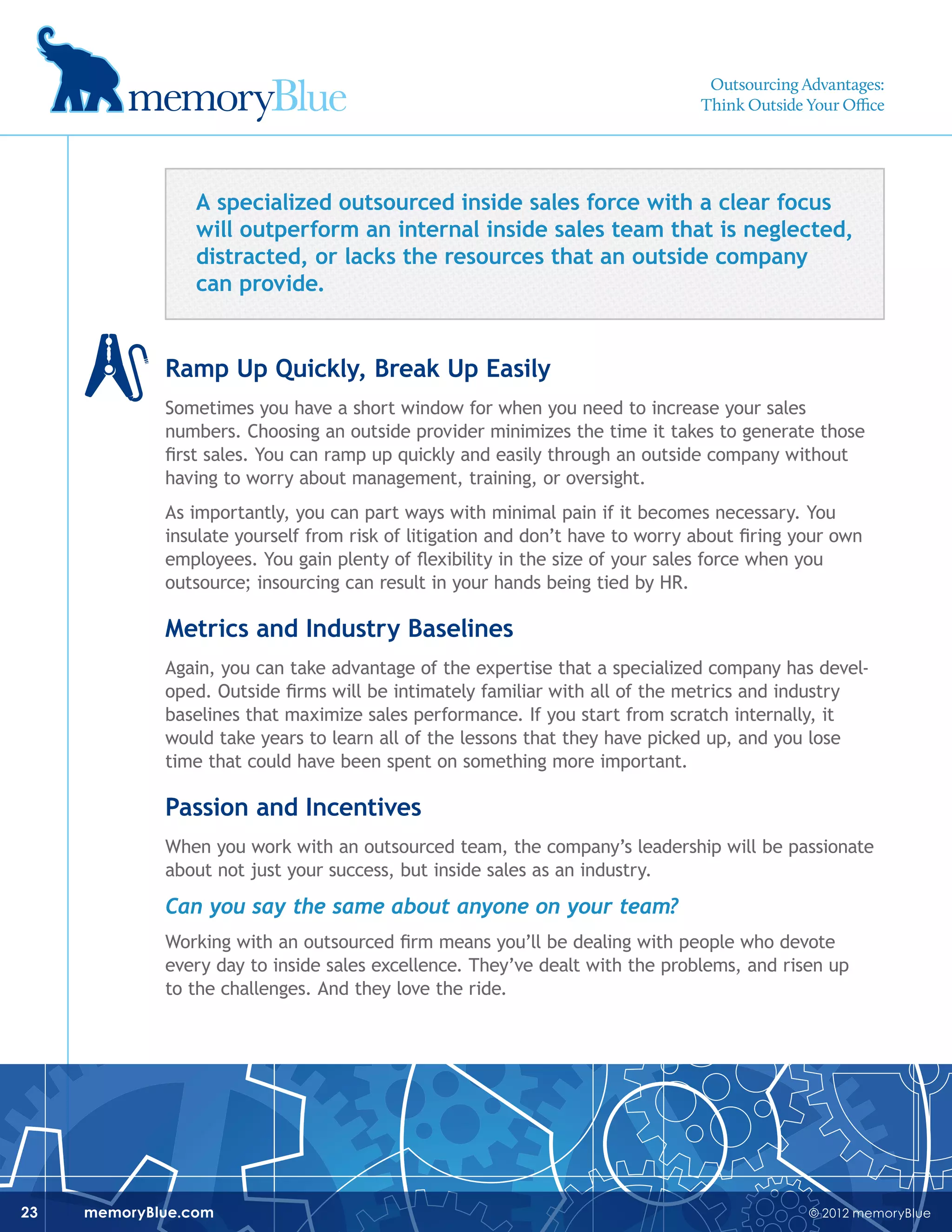 © 2012 memoryBluememoryBlue.com23
A specialized outsourced inside sales force with a clear focus
will outperform an internal inside sales team that is neglected,
distracted, or lacks the resources that an outside company
can provide.
Ramp Up Quickly, Break Up Easily
Sometimes you have a short window for when you need to increase your sales
numbers. Choosing an outside provider minimizes the time it takes to generate those
first sales. You can ramp up quickly and easily through an outside company without
having to worry about management, training, or oversight.
As importantly, you can part ways with minimal pain if it becomes necessary. You
insulate yourself from risk of litigation and don’t have to worry about firing your own
employees. You gain plenty of flexibility in the size of your sales force when you
outsource; insourcing can result in your hands being tied by HR.
Metrics and Industry Baselines
Again, you can take advantage of the expertise that a specialized company has devel-
oped. Outside firms will be intimately familiar with all of the metrics and industry
baselines that maximize sales performance. If you start from scratch internally, it
would take years to learn all of the lessons that they have picked up, and you lose
time that could have been spent on something more important.
Passion and Incentives
When you work with an outsourced team, the company’s leadership will be passionate
about not just your success, but inside sales as an industry.
Can you say the same about anyone on your team?
Working with an outsourced firm means you’ll be dealing with people who devote
every day to inside sales excellence. They’ve dealt with the problems, and risen up
to the challenges. And they love the ride.
Outsourcing Advantages:
Think Outside Your Office
 