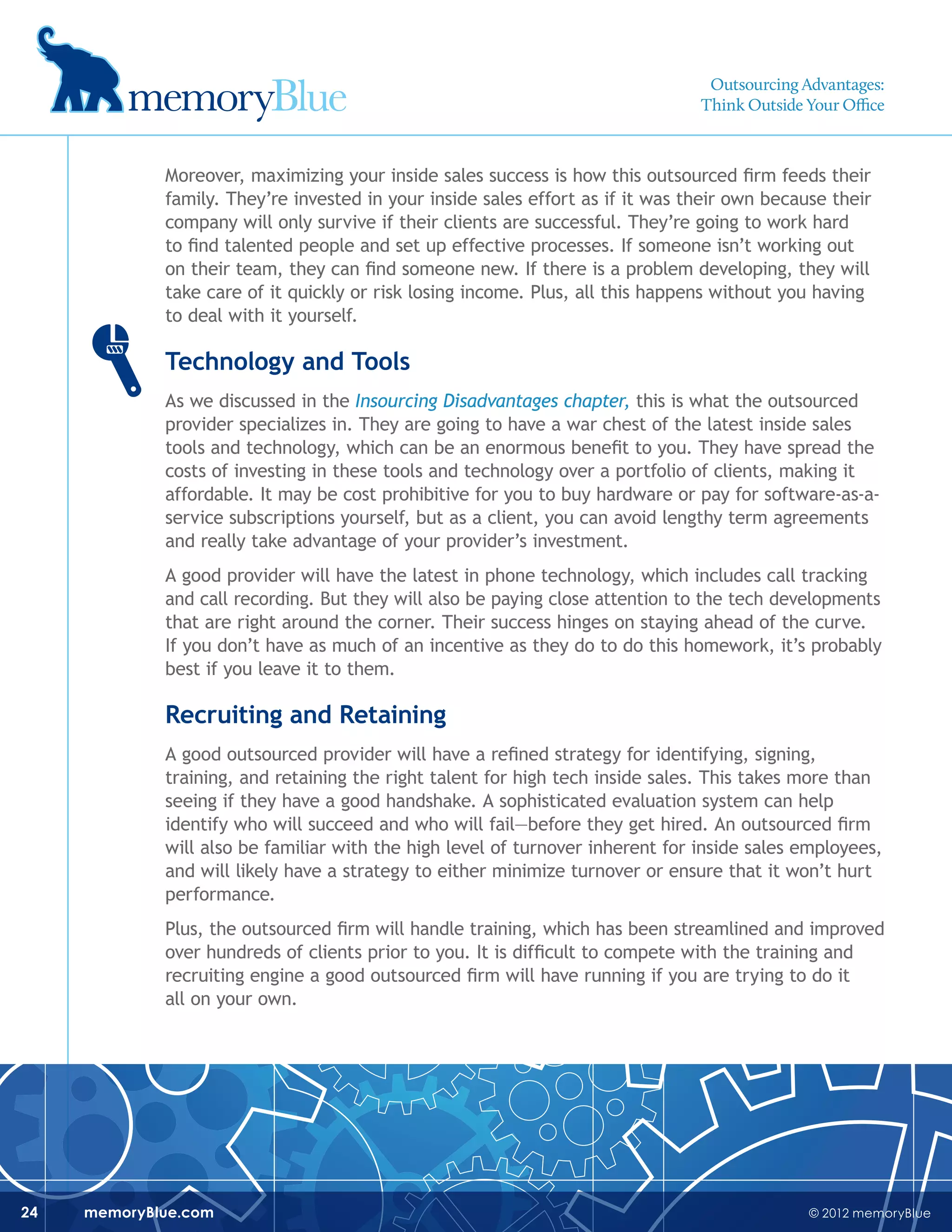 © 2012 memoryBluememoryBlue.com24
Moreover, maximizing your inside sales success is how this outsourced firm feeds their
family. They’re invested in your inside sales effort as if it was their own because their
company will only survive if their clients are successful. They’re going to work hard
to find talented people and set up effective processes. If someone isn’t working out
on their team, they can find someone new. If there is a problem developing, they will
take care of it quickly or risk losing income. Plus, all this happens without you having
to deal with it yourself.
Technology and Tools
As we discussed in the Insourcing Disadvantages chapter, this is what the outsourced
provider specializes in. They are going to have a war chest of the latest inside sales
tools and technology, which can be an enormous benefit to you. They have spread the
costs of investing in these tools and technology over a portfolio of clients, making it
affordable. It may be cost prohibitive for you to buy hardware or pay for software-as-a-
service subscriptions yourself, but as a client, you can avoid lengthy term agreements
and really take advantage of your provider’s investment.
A good provider will have the latest in phone technology, which includes call tracking
and call recording. But they will also be paying close attention to the tech developments
that are right around the corner. Their success hinges on staying ahead of the curve.
If you don’t have as much of an incentive as they do to do this homework, it’s probably
best if you leave it to them.
Recruiting and Retaining
A good outsourced provider will have a refined strategy for identifying, signing,
training, and retaining the right talent for high tech inside sales. This takes more than
seeing if they have a good handshake. A sophisticated evaluation system can help
identify who will succeed and who will fail—before they get hired. An outsourced firm
will also be familiar with the high level of turnover inherent for inside sales employees,
and will likely have a strategy to either minimize turnover or ensure that it won’t hurt
performance.
Plus, the outsourced firm will handle training, which has been streamlined and improved
over hundreds of clients prior to you. It is difficult to compete with the training and
recruiting engine a good outsourced firm will have running if you are trying to do it
all on your own.
Outsourcing Advantages:
Think Outside Your Office
 