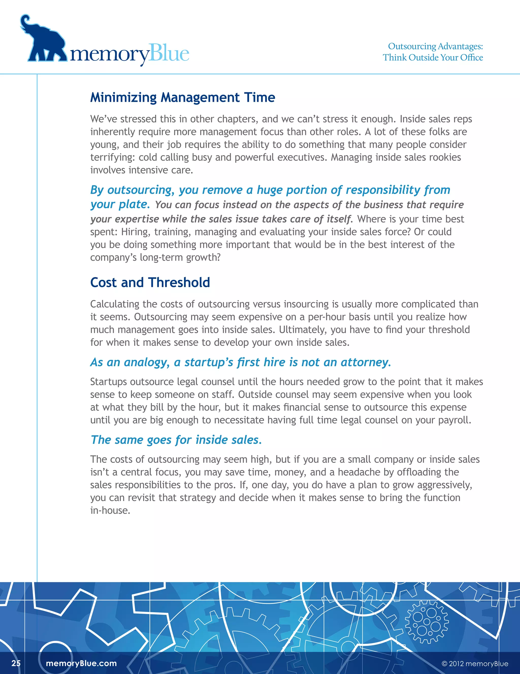 © 2012 memoryBluememoryBlue.com25
Minimizing Management Time
We’ve stressed this in other chapters, and we can’t stress it enough. Inside sales reps
inherently require more management focus than other roles. A lot of these folks are
young, and their job requires the ability to do something that many people consider
terrifying: cold calling busy and powerful executives. Managing inside sales rookies
involves intensive care.
By outsourcing, you remove a huge portion of responsibility from
your plate. You can focus instead on the aspects of the business that require
your expertise while the sales issue takes care of itself. Where is your time best
spent: Hiring, training, managing and evaluating your inside sales force? Or could
you be doing something more important that would be in the best interest of the
company’s long-term growth?
Cost and Threshold
Calculating the costs of outsourcing versus insourcing is usually more complicated than
it seems. Outsourcing may seem expensive on a per-hour basis until you realize how
much management goes into inside sales. Ultimately, you have to find your threshold
for when it makes sense to develop your own inside sales.
As an analogy, a startup’s first hire is not an attorney.
Startups outsource legal counsel until the hours needed grow to the point that it makes
sense to keep someone on staff. Outside counsel may seem expensive when you look
at what they bill by the hour, but it makes financial sense to outsource this expense
until you are big enough to necessitate having full time legal counsel on your payroll.
The same goes for inside sales.
The costs of outsourcing may seem high, but if you are a small company or inside sales
isn’t a central focus, you may save time, money, and a headache by offloading the
sales responsibilities to the pros. If, one day, you do have a plan to grow aggressively,
you can revisit that strategy and decide when it makes sense to bring the function
in-house.
Outsourcing Advantages:
Think Outside Your Office
 