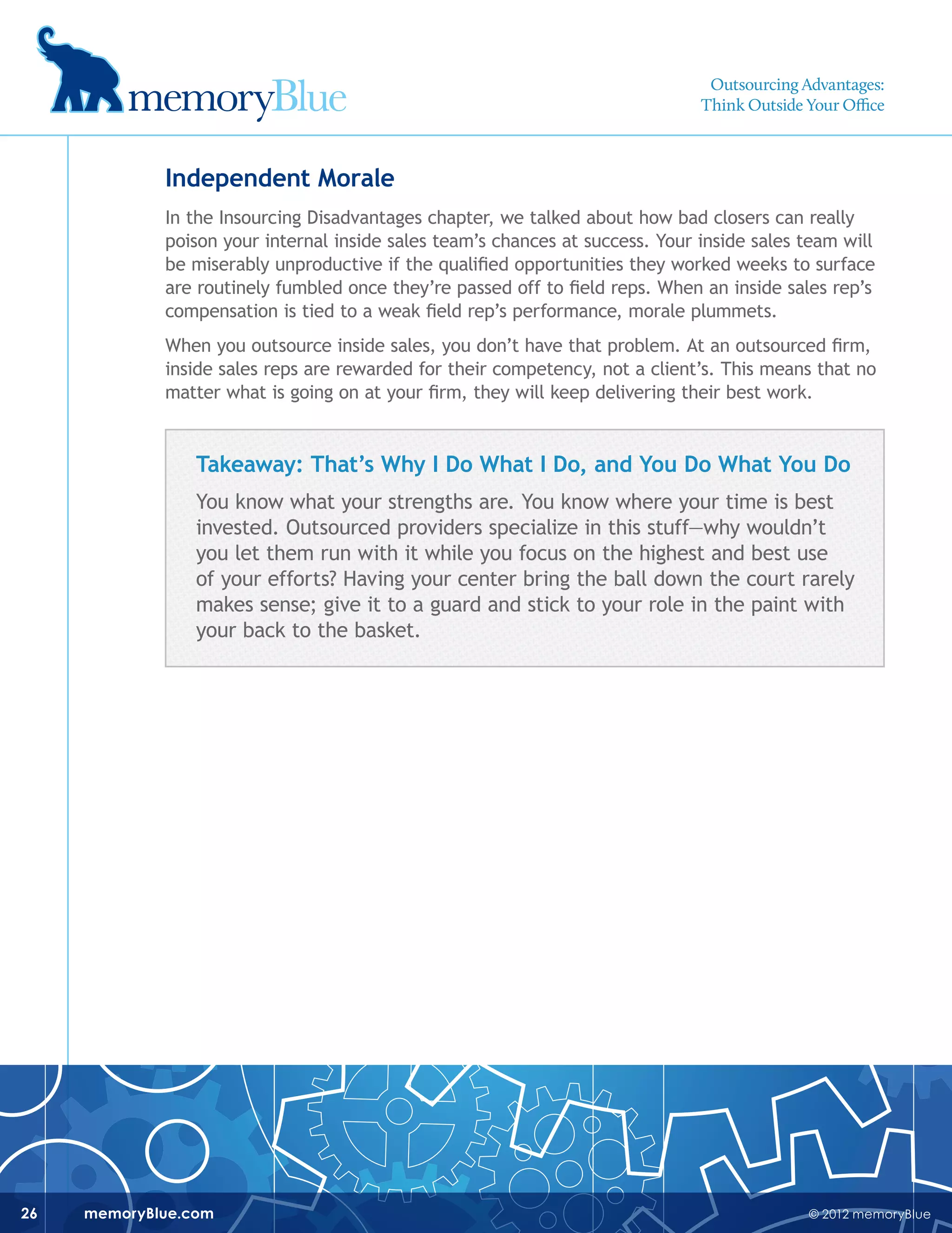 © 2012 memoryBluememoryBlue.com26
Independent Morale
In the Insourcing Disadvantages chapter, we talked about how bad closers can really
poison your internal inside sales team’s chances at success. Your inside sales team will
be miserably unproductive if the qualified opportunities they worked weeks to surface
are routinely fumbled once they’re passed off to field reps. When an inside sales rep’s
compensation is tied to a weak field rep’s performance, morale plummets.
When you outsource inside sales, you don’t have that problem. At an outsourced firm,
inside sales reps are rewarded for their competency, not a client’s. This means that no
matter what is going on at your firm, they will keep delivering their best work.
Takeaway: That’s Why I Do What I Do, and You Do What You Do
You know what your strengths are. You know where your time is best
invested. Outsourced providers specialize in this stuff—why wouldn’t
you let them run with it while you focus on the highest and best use
of your efforts? Having your center bring the ball down the court rarely
makes sense; give it to a guard and stick to your role in the paint with
your back to the basket.
Outsourcing Advantages:
Think Outside Your Office
 