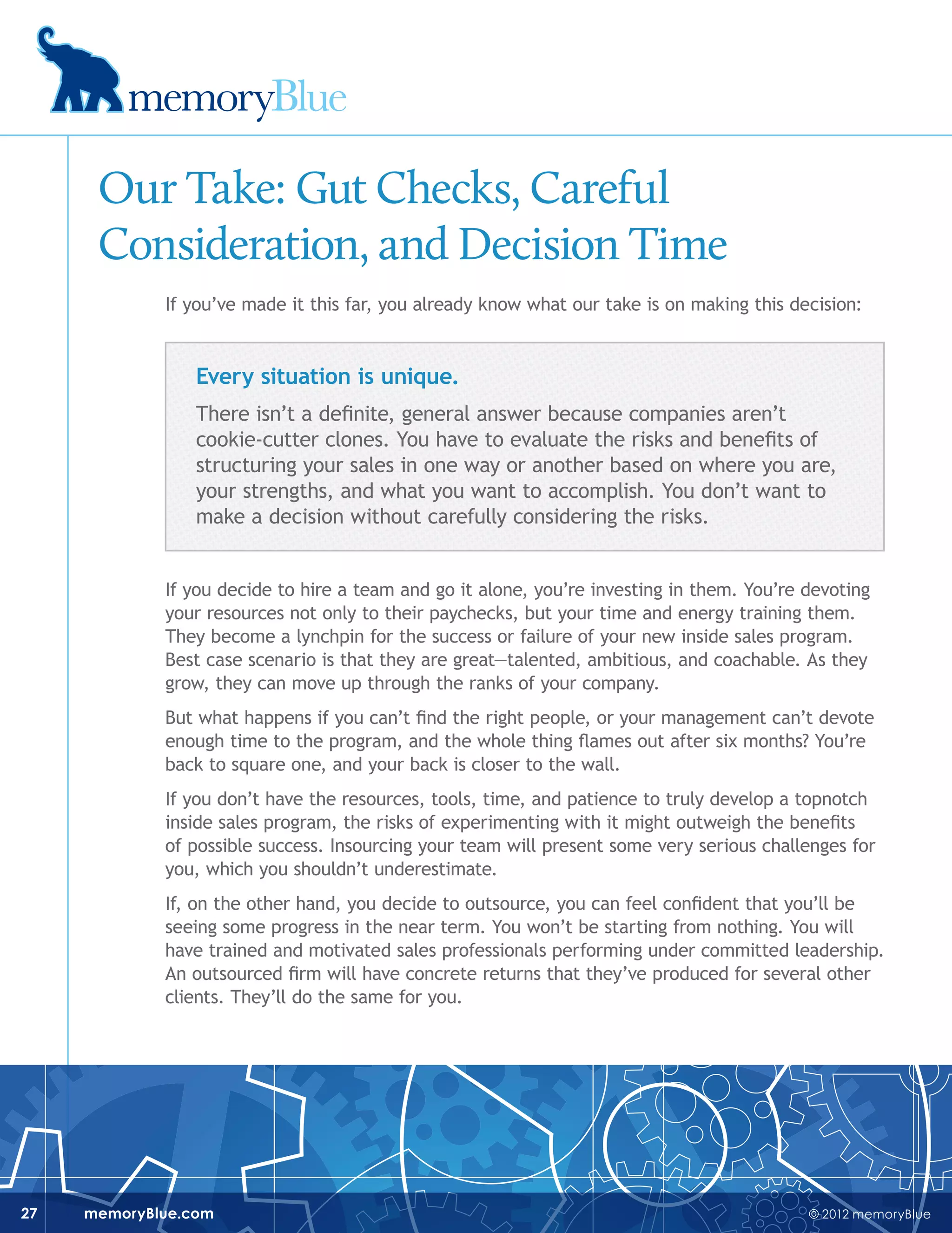 © 2012 memoryBluememoryBlue.com27
Our Take: Gut Checks, Careful
Consideration, and Decision Time
If you’ve made it this far, you already know what our take is on making this decision:
Every situation is unique.
There isn’t a definite, general answer because companies aren’t
cookie-cutter clones. You have to evaluate the risks and benefits of
structuring your sales in one way or another based on where you are,
your strengths, and what you want to accomplish. You don’t want to
make a decision without carefully considering the risks.
If you decide to hire a team and go it alone, you’re investing in them. You’re devoting
your resources not only to their paychecks, but your time and energy training them.
They become a lynchpin for the success or failure of your new inside sales program.
Best case scenario is that they are great—talented, ambitious, and coachable. As they
grow, they can move up through the ranks of your company.
But what happens if you can’t find the right people, or your management can’t devote
enough time to the program, and the whole thing flames out after six months? You’re
back to square one, and your back is closer to the wall.
If you don’t have the resources, tools, time, and patience to truly develop a topnotch
inside sales program, the risks of experimenting with it might outweigh the benefits
of possible success. Insourcing your team will present some very serious challenges for
you, which you shouldn’t underestimate.
If, on the other hand, you decide to outsource, you can feel confident that you’ll be
seeing some progress in the near term. You won’t be starting from nothing. You will
have trained and motivated sales professionals performing under committed leadership.
An outsourced firm will have concrete returns that they’ve produced for several other
clients. They’ll do the same for you.
 