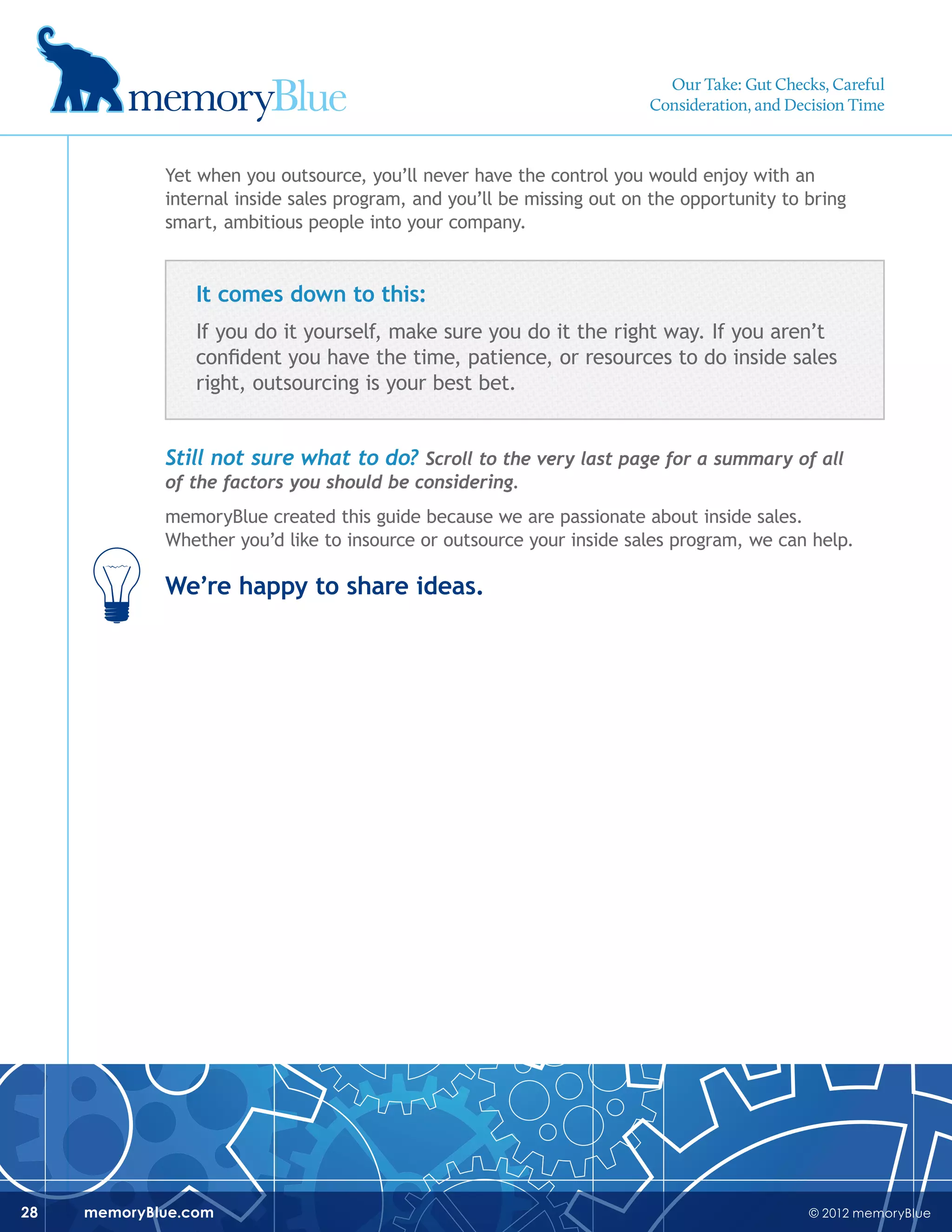 © 2012 memoryBluememoryBlue.com28
Yet when you outsource, you’ll never have the control you would enjoy with an
internal inside sales program, and you’ll be missing out on the opportunity to bring
smart, ambitious people into your company.
It comes down to this:
If you do it yourself, make sure you do it the right way. If you aren’t
confident you have the time, patience, or resources to do inside sales
right, outsourcing is your best bet.
Still not sure what to do? Scroll to the very last page for a summary of all
of the factors you should be considering.
memoryBlue created this guide because we are passionate about inside sales.
Whether you’d like to insource or outsource your inside sales program, we can help.
We’re happy to share ideas.
Our Take: Gut Checks, Careful
Consideration, and Decision Time
 