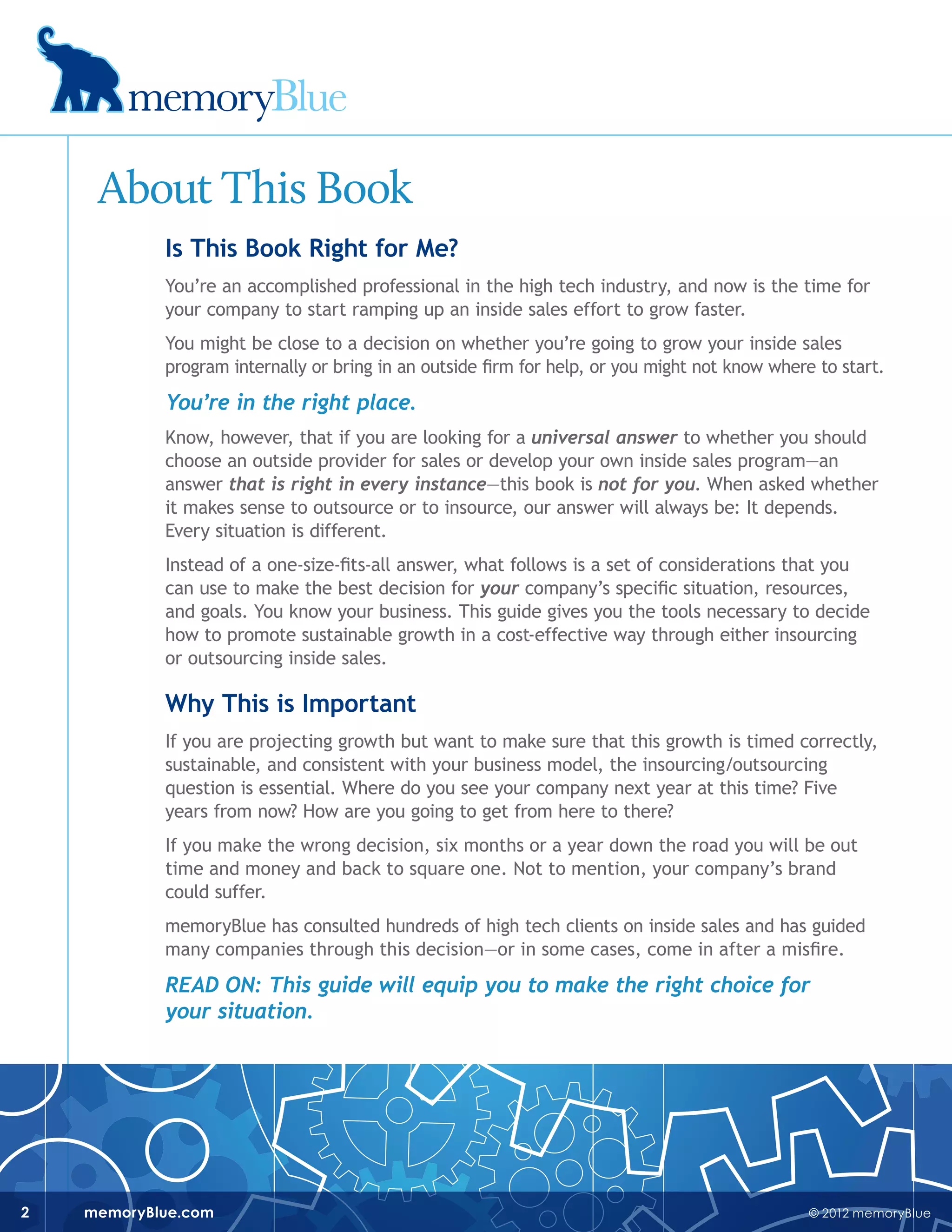 © 2012 memoryBluememoryBlue.com2
About This Book
Is This Book Right for Me?
You’re an accomplished professional in the high tech industry, and now is the time for
your company to start ramping up an inside sales effort to grow faster.
You might be close to a decision on whether you’re going to grow your inside sales
program internally or bring in an outside firm for help, or you might not know where to start.
You’re in the right place.
Know, however, that if you are looking for a universal answer to whether you should
choose an outside provider for sales or develop your own inside sales program—an
answer that is right in every instance—this book is not for you. When asked whether
it makes sense to outsource or to insource, our answer will always be: It depends.
Every situation is different.
Instead of a one-size-fits-all answer, what follows is a set of considerations that you
can use to make the best decision for your company’s specific situation, resources,
and goals. You know your business. This guide gives you the tools necessary to decide
how to promote sustainable growth in a cost-effective way through either insourcing
or outsourcing inside sales.
Why This is Important
If you are projecting growth but want to make sure that this growth is timed correctly,
sustainable, and consistent with your business model, the insourcing/outsourcing
question is essential. Where do you see your company next year at this time? Five
years from now? How are you going to get from here to there?
If you make the wrong decision, six months or a year down the road you will be out
time and money and back to square one. Not to mention, your company’s brand
could suffer.
memoryBlue has consulted hundreds of high tech clients on inside sales and has guided
many companies through this decision—or in some cases, come in after a misfire.
Read on: This guide will equip you to make the right choice for
your situation.
 