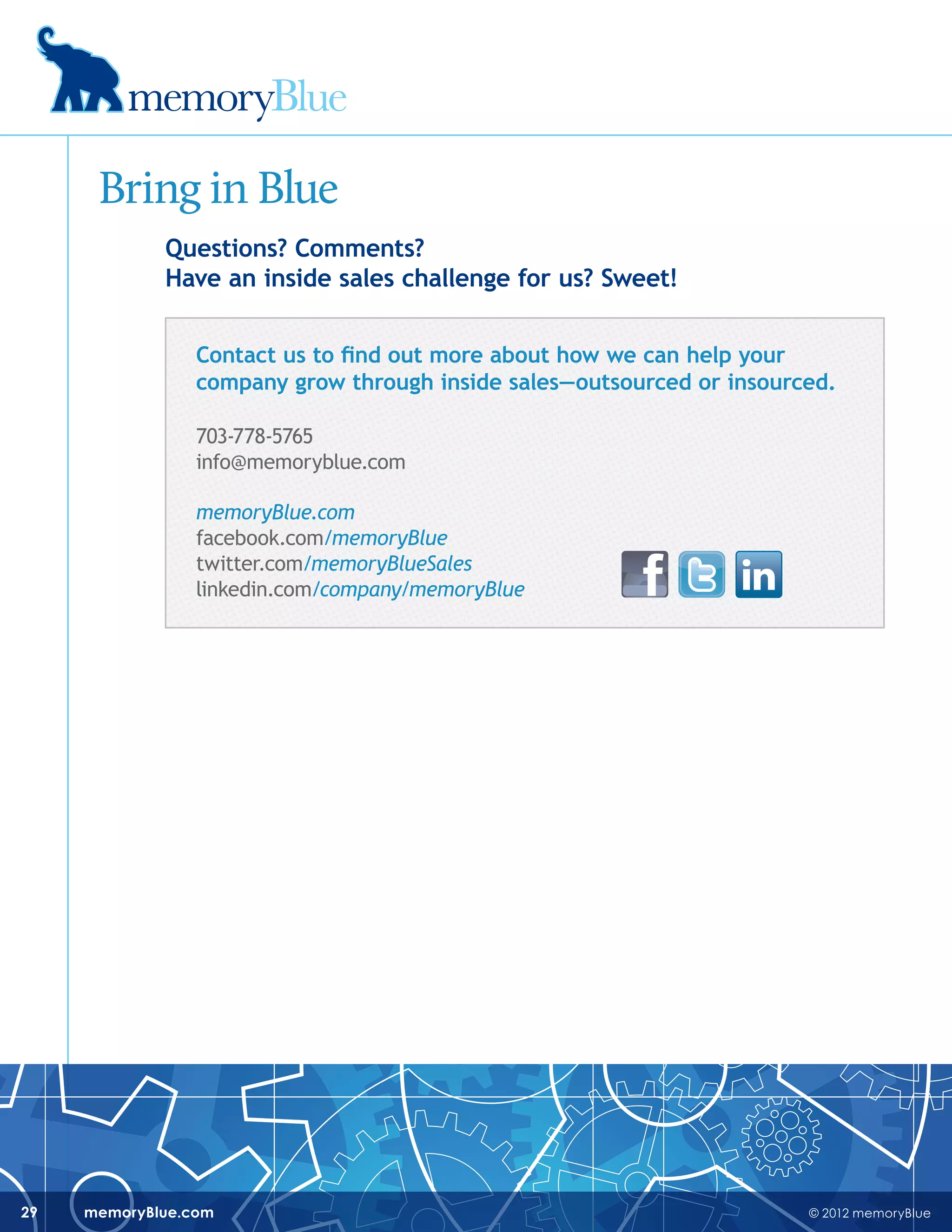 © 2012 memoryBluememoryBlue.com29
Bring in Blue
Questions? Comments?
Have an inside sales challenge for us? Sweet!
Contact us to find out more about how we can help your
company grow through inside sales—outsourced or insourced.
703-778-5765
info@memoryblue.com
memoryBlue.com
facebook.com/memoryBlue
twitter.com/memoryBlueSales
linkedin.com/company/memoryBlue
 