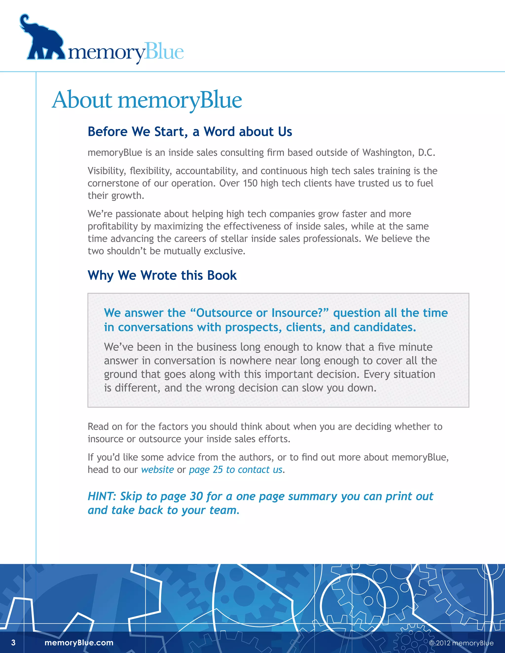 © 2012 memoryBluememoryBlue.com3
About memoryBlue
Before We Start, a Word about Us
memoryBlue is an inside sales consulting firm based outside of Washington, D.C.
Visibility, flexibility, accountability, and continuous high tech sales training is the
cornerstone of our operation. Over 150 high tech clients have trusted us to fuel
their growth.
We’re passionate about helping high tech companies grow faster and more
profitability by maximizing the effectiveness of inside sales, while at the same
time advancing the careers of stellar inside sales professionals. We believe the
two shouldn’t be mutually exclusive.
Why We Wrote this Book
We answer the “Outsource or Insource?” question all the time
in conversations with prospects, clients, and candidates.
We’ve been in the business long enough to know that a five minute
answer in conversation is nowhere near long enough to cover all the
ground that goes along with this important decision. Every situation
is different, and the wrong decision can slow you down.
Read on for the factors you should think about when you are deciding whether to
insource or outsource your inside sales efforts.
If you’d like some advice from the authors, or to find out more about memoryBlue,
head to our website or page 25 to contact us.
Hint: Skip to page 30 for a one page summary you can print out
and take back to your team.
 
