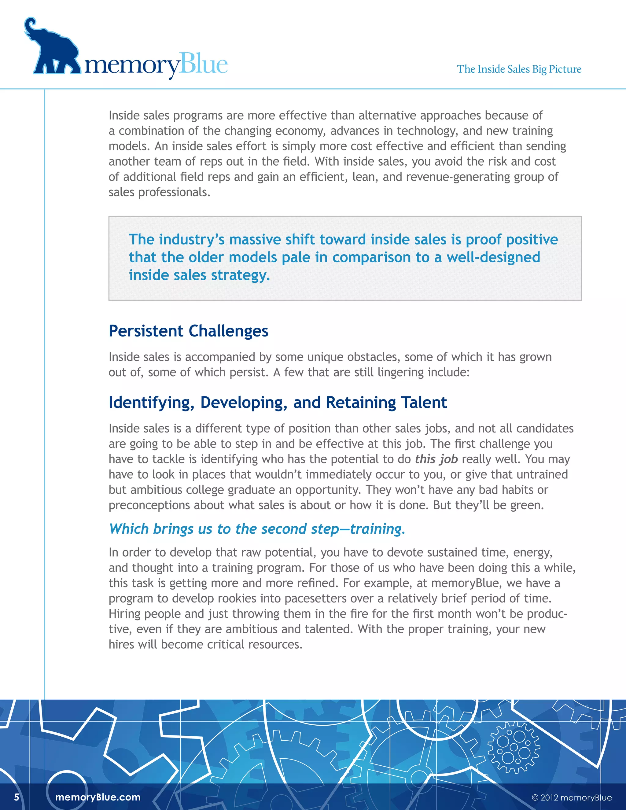 © 2012 memoryBluememoryBlue.com5
Inside sales programs are more effective than alternative approaches because of
a combination of the changing economy, advances in technology, and new training
models. An inside sales effort is simply more cost effective and efficient than sending
another team of reps out in the field. With inside sales, you avoid the risk and cost
of additional field reps and gain an efficient, lean, and revenue-generating group of
sales professionals.
The industry’s massive shift toward inside sales is proof positive
that the older models pale in comparison to a well-designed
inside sales strategy.
Persistent Challenges
Inside sales is accompanied by some unique obstacles, some of which it has grown
out of, some of which persist. A few that are still lingering include:
Identifying, Developing, and Retaining Talent
Inside sales is a different type of position than other sales jobs, and not all candidates
are going to be able to step in and be effective at this job. The first challenge you
have to tackle is identifying who has the potential to do this job really well. You may
have to look in places that wouldn’t immediately occur to you, or give that untrained
but ambitious college graduate an opportunity. They won’t have any bad habits or
preconceptions about what sales is about or how it is done. But they’ll be green.
Which brings us to the second step—training.
In order to develop that raw potential, you have to devote sustained time, energy,
and thought into a training program. For those of us who have been doing this a while,
this task is getting more and more refined. For example, at memoryBlue, we have a
program to develop rookies into pacesetters over a relatively brief period of time.
Hiring people and just throwing them in the fire for the first month won’t be produc-
tive, even if they are ambitious and talented. With the proper training, your new
hires will become critical resources.
The Inside Sales Big Picture
 