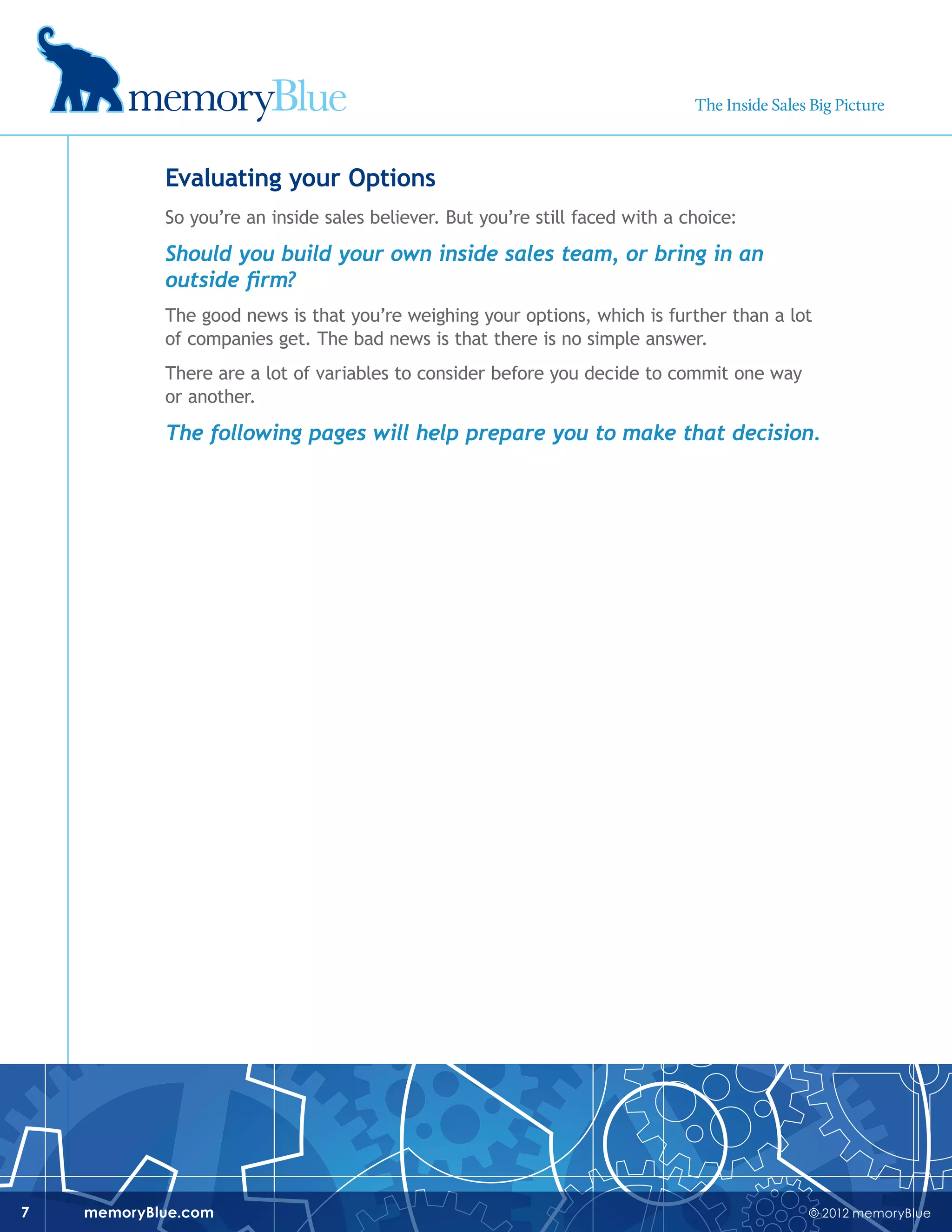 © 2012 memoryBluememoryBlue.com7
Evaluating your Options
So you’re an inside sales believer. But you’re still faced with a choice:
Should you build your own inside sales team, or bring in an
outside firm?
The good news is that you’re weighing your options, which is further than a lot
of companies get. The bad news is that there is no simple answer.
There are a lot of variables to consider before you decide to commit one way
or another.
The following pages will help prepare you to make that decision.
The Inside Sales Big Picture
 