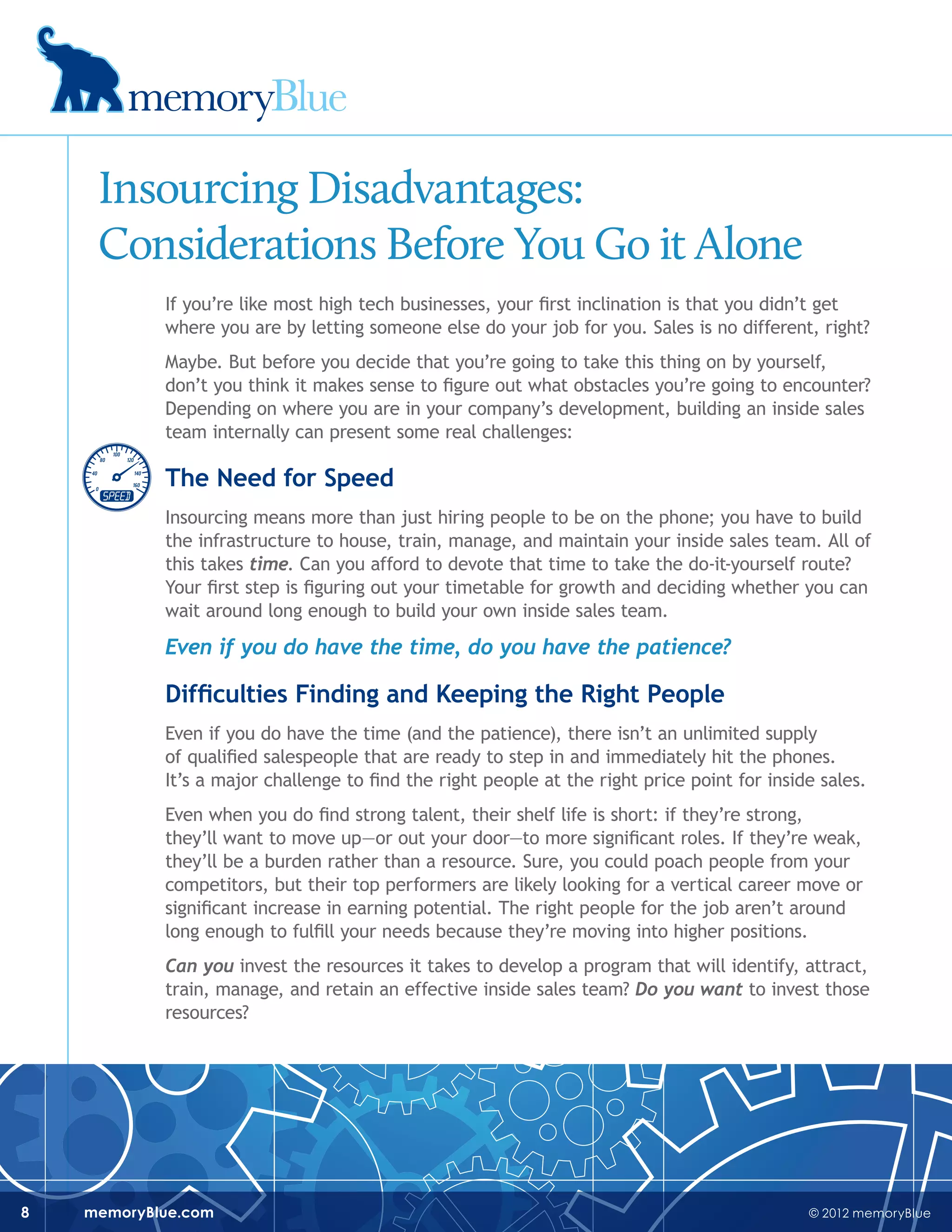 © 2012 memoryBluememoryBlue.com8
Insourcing Disadvantages:
Considerations Before You Go it Alone
If you’re like most high tech businesses, your first inclination is that you didn’t get
where you are by letting someone else do your job for you. Sales is no different, right?
Maybe. But before you decide that you’re going to take this thing on by yourself,
don’t you think it makes sense to figure out what obstacles you’re going to encounter?
Depending on where you are in your company’s development, building an inside sales
team internally can present some real challenges:
The Need for Speed
Insourcing means more than just hiring people to be on the phone; you have to build
the infrastructure to house, train, manage, and maintain your inside sales team. All of
this takes time. Can you afford to devote that time to take the do-it-yourself route?
Your first step is figuring out your timetable for growth and deciding whether you can
wait around long enough to build your own inside sales team.
Even if you do have the time, do you have the patience?
Difficulties Finding and Keeping the Right People
Even if you do have the time (and the patience), there isn’t an unlimited supply
of qualified salespeople that are ready to step in and immediately hit the phones.
It’s a major challenge to find the right people at the right price point for inside sales.
Even when you do find strong talent, their shelf life is short: if they’re strong,
they’ll want to move up—or out your door—to more significant roles. If they’re weak,
they’ll be a burden rather than a resource. Sure, you could poach people from your
competitors, but their top performers are likely looking for a vertical career move or
significant increase in earning potential. The right people for the job aren’t around
long enough to fulfill your needs because they’re moving into higher positions.
Can you invest the resources it takes to develop a program that will identify, attract,
train, manage, and retain an effective inside sales team? Do you want to invest those
resources?
 