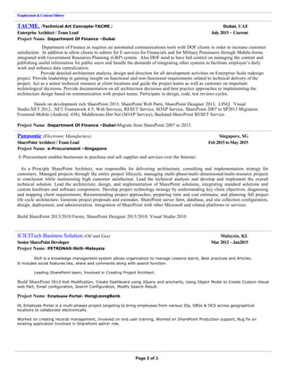 Employment &ContractHistory
TACME. (Technical Art Concepts-TACME.) Dubai, UAE
Enterprise Architect / Team Lead July 2015 – Current
Project Name: Department Of Finance –Dubai
Department of Finance in requires an automated communications tools with DOF clients in order to increase customer
satisfaction. In addition to allow clients to submit for E-services for Financials and for Military Pensioners through Mobile-forms
integrated with Government Resources Planning (GRP) system. Also DOF need to have full control on managing the content and
publishing useful information for public users and handle the demands of integrating other systems to facilitate employee’s daily
work and enhance data centralization.
Provide detailed architecture analysis, design and direction for all development activities on Enterprise Scale redesign
project. Provide leadership in gaining insight on functional and non-functional requirements related to technical delivery of the
project. Act as a senior technical resource at client locations and guide the project teams as well as customer on important
technological decisions. Provide documentation on all architecture decisions and best practice approaches to implementing the
architecture design based on communication with project teams. Participate in design, code, test reviews cycles.
Hands on development rich SharePoint 2013, SharePoint Web Parts, SharePoint Designer 2013, LINQ, Visual
Studio.NET 2012, .NET Framework 4.5; Web Services, RESET Service, SOAP Service, SharePoint 2007 to SP2013 Migration.
Frontend-Mobile (Android, iOS), Middleware-Dot Net (SOAP Service), Backend-SharePoint RESET Service.
Project Name: Department Of Finance –Dubai-Migrate from SharePoint 2007 to 2013.
Panasonic (Electronic Manufacture) Singapore, SG
SharePoint Architect / Team Lead Feb 2015 toMay 2015
Project Name: e-Procurement –Singapore
E-Procurement enables businesses to purchase and sell supplies and services over the Internet.
As a Principle SharePoint Architect, was responsible for delivering architecture, consulting and implementation strategy for
customers. Managed projects through the entire project lifecycle, managing multi-phase/multi-dimensional/multi-resource projects
to conclusion while maintaining high customer satisfaction. Lead the technical analysis and develop and implement the overall
technical solution. Lead the architecture, design, and implementation of SharePoint solutions, integrating standard solutions and
custom hardware and software components. Develop project technology strategy by understanding key client objectives; diagnosing
and mapping client requirements; Recommending project approaches; preparing time and cost estimates; and planning full project
life cycle architecture. Generate project proposals and estimates. SharePoint server farm, database, and site collection configuration,
design, deployment, and administration. Integration of SharePoint with other Microsoft and related platforms or services.
Build SharePoint 2013/2010 Farms, SharePoint Designer 2013/2010, Visual Studio 2010.
ICICITech Business Solution (Oil and Gas) Malaysia, KL
Senior SharePoint Developer Mar 2012 – Jan2015
Project Name: PETRONAS-Skill–Malaysia
Skill is a knowledge management system allows organization to manage Lessons learnt, Best practices and Articles.
It includes social features like, share and comments along with search function.
Leading SharePoint team, Involved in Creating Project Architect.
Build SharePoint 2013-Xslt Modification, Create Dashboard using JQuery and amcharts, Using Object Model to Create Custom Visual
web Part, Email configuration, Search Configuration, Modify Search Result.
Project Name: Employee Portal- HongLeongBank
HL Employee Portal is a multi-phases project targeting to bring employees from various IGs, SBGs & OCS across geographical
locations to collaborate electronically.
Worked on creating records management, Involved on end user training, Worked on SharePoint Production support, Bug fix on
existing application Involved in SharePoint admin role.
Page 2 of 3
 
