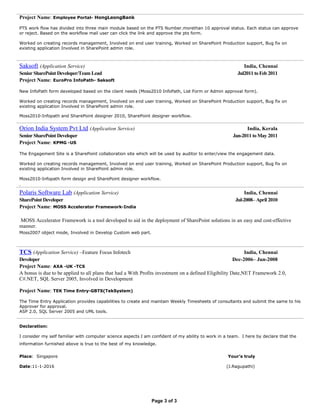 Project Name: Employee Portal- HongLeongBank
PTS work flow has divided into three main module based on the PTS Number.morethan 10 approval status. Each status can approve
or reject. Based on the workflow mail user can click the link and approve the pts form.
Worked on creating records management, Involved on end user training, Worked on SharePoint Production support, Bug fix on
existing application Involved in SharePoint admin role.
Saksoft (Application Service) India, Chennai
Senior SharePoint Developer/Team Lead Jul2011 toFeb 2011
Project Name: EuroPro InfoPath- Saksoft
New InfoPath form developed based on the client needs (Moss2010 InfoPath, List Form or Admin approval form).
Worked on creating records management, Involved on end user training, Worked on SharePoint Production support, Bug fix on
existing application Involved in SharePoint admin role.
Moss2010-Infopath and SharePoint designer 2010, SharePoint designer workflow.
Orion India System Pvt Ltd (Application Service) India, Kerala
Senior SharePoint Developer Jan-2011 toMay 2011
Project Name: KPMG -US
The Engagement Site is a SharePoint collaboration site which will be used by auditor to enter/view the engagement data.
Worked on creating records management, Involved on end user training, Worked on SharePoint Production support, Bug fix on
existing application Involved in SharePoint admin role.
Moss2010-Infopath form design and SharePoint designer workflow.
.
Polaris Software Lab (Application Service) India, Chennai
SharePoint Developer Jul-2008– April 2010
Project Name: MOSS Accelerator Framework-India
MOSS Accelerator Framework is a tool developed to aid in the deployment of SharePoint solutions in an easy and cost-effective
manner.
Moss2007 object mode, Involved in Develop Custom web part.
TCS (Application Service) –Feature Focus Infotech India, Chennai
Developer Dec-2006– Jun-2008
Project Name: AXA -UK -TCS
A bonus is due to be applied to all plans that had a With Profits investment on a defined Eligibility Date,NET Framework 2.0,
C#.NET, SQL Server 2005, Involved in Development
Project Name: TEK Time Entry-GBTS(TekSystem)
The Time Entry Application provides capabilities to create and maintain Weekly Timesheets of consultants and submit the same to his
Approver for approval.
ASP 2.0, SQL Server 2005 and UML tools.
Declaration:
I consider my self familiar with computer science aspects I am confident of my ability to work in a team. I here by declare that the
information furnished above is true to the best of my knowledge.
Place: Singapore Your’s truly
Date:11-1-2016 (J.Ragupathi)
Page 3 of 3
 