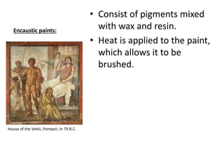 Encaustic paints:
• Consist of pigments mixed
with wax and resin.
• Heat is applied to the paint,
which allows it to be
brushed.
House of the Vettii, Pompeii. In 79 B.C.
 