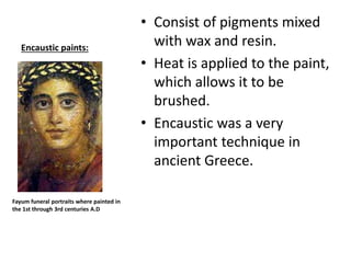 Encaustic paints:
• Consist of pigments mixed
with wax and resin.
• Heat is applied to the paint,
which allows it to be
brushed.
• Encaustic was a very
important technique in
ancient Greece.
Fayum funeral portraits where painted in
the 1st through 3rd centuries A.D
 