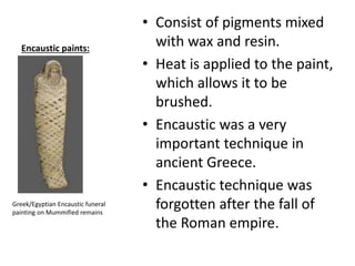Encaustic paints:
• Consist of pigments mixed
with wax and resin.
• Heat is applied to the paint,
which allows it to be
brushed.
• Encaustic was a very
important technique in
ancient Greece.
• Encaustic technique was
forgotten after the fall of
the Roman empire.
Greek/Egyptian Encaustic funeral
painting on Mummified remains
 