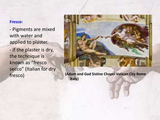 Fresco:
(Adam and God Sistine Chapel Vatican City Rome
Italy)
- Pigments are mixed
with water and
applied to plaster.
- If the plaster is dry,
the technique is
known as “fresco
secco” (Italian for dry
fresco)
 