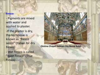 Fresco:
(Sistine Chapel Vatican City Rome Italy)
- Pigments are mixed
with water and
applied to plaster.
-If the plaster is dry,
the technique is
known as “fresco
secco” (Italian for dry
fresco)
- Wet fresco is called
”buon fresco” (True
fresco)
 