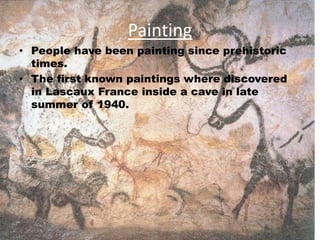 Painting
• People have been painting since prehistoric
times.
• The first known paintings where discovered
in Lascaux France inside a cave in late
summer of 1940.
 