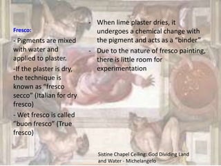 Fresco:
- When lime plaster dries, it
undergoes a chemical change with
the pigment and acts as a “binder”
- Due to the nature of fresco painting,
there is little room for
experimentation
- Pigments are mixed
with water and
applied to plaster.
-If the plaster is dry,
the technique is
known as “fresco
secco” (Italian for dry
fresco)
- Wet fresco is called
”buon fresco” (True
fresco)
Sistine Chapel Ceiling: God Dividing Land
and Water - Michelangelo
 