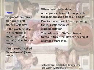 Fresco:
- When lime plaster dries, it
undergoes a chemical change with
the pigment and acts as a “binder”
- Due to the nature of fresco painting,
there is little room for
experimentation
- The only way to “fix” or change
fresco, is to let the plaster dry, chip it
away and start over.
- Pigments are mixed
with water and
applied to plaster.
-If the plaster is dry,
the technique is
known as “fresco
secco” (Italian for dry
fresco)
- Wet fresco is called
”buon fresco” (True
fresco)
Sistine Chapel Ceiling: God Dividing Land
and Water - Michelangelo
 
