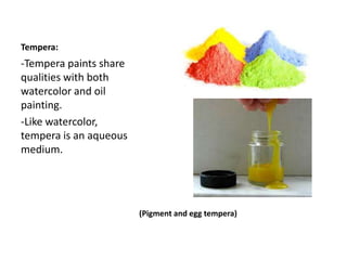 Tempera:
(Pigment and egg tempera)
-Tempera paints share
qualities with both
watercolor and oil
painting.
-Like watercolor,
tempera is an aqueous
medium.
 