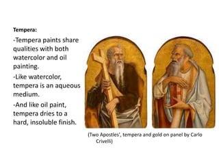 Tempera:
(Two Apostles', tempera and gold on panel by Carlo
Crivelli)
-Tempera paints share
qualities with both
watercolor and oil
painting.
-Like watercolor,
tempera is an aqueous
medium.
-And like oil paint,
tempera dries to a
hard, insoluble finish.
 