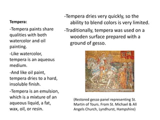 Tempera:
-Tempera dries very quickly, so the
ability to blend colors is very limited.
-Traditionally, tempera was used on a
wooden surface prepared with a
ground of gesso.
-Tempera paints share
qualities with both
watercolor and oil
painting.
-Like watercolor,
tempera is an aqueous
medium.
-And like oil paint,
tempera dries to a hard,
insoluble finish.
-Tempera is an emulsion,
which is a mixture of an
aqueous liquid, a fat,
wax, oil, or resin.
(Restored gesso panel representing St.
Martin of Tours. From St. Michael & All
Angels Church, Lyndhurst, Hampshire)
 
