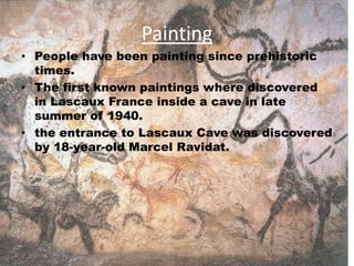 Painting
• People have been painting since prehistoric
times.
• The first known paintings where discovered
in Lascaux France inside a cave in late
summer of 1940.
• the entrance to Lascaux Cave was discovered
by 18-year-old Marcel Ravidat.
 