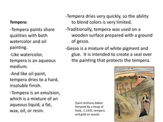 Tempera:
-Tempera dries very quickly, so the ability
to blend colors is very limited.
-Traditionally, tempera was used on a
wooden surface prepared with a ground
of gesso.
-Gesso is a mixture of white pigment and
glue. It is intended to create a seal over
the painting that protects the tempera.
-Tempera paints share
qualities with both
watercolor and oil
painting.
-Like watercolor,
tempera is an aqueous
medium.
-And like oil paint,
tempera dries to a hard,
insoluble finish.
-Tempera is an emulsion,
which is a mixture of an
aqueous liquid, a fat,
wax, oil, or resin.
(Saint Anthony Abbot
Tempted By a Heap of
Gold,. C.1435, tempera
and gold on wood)
 