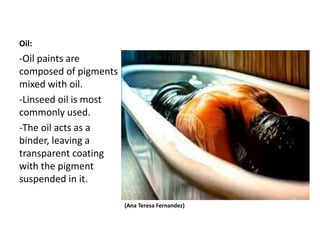 Oil:
(Ana Teresa Fernandez)
-Oil paints are
composed of pigments
mixed with oil.
-Linseed oil is most
commonly used.
-The oil acts as a
binder, leaving a
transparent coating
with the pigment
suspended in it.
 
