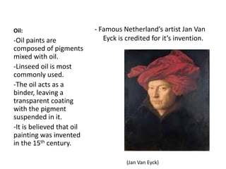 Oil: - Famous Netherland’s artist Jan Van
Eyck is credited for it’s invention.-Oil paints are
composed of pigments
mixed with oil.
-Linseed oil is most
commonly used.
-The oil acts as a
binder, leaving a
transparent coating
with the pigment
suspended in it.
-It is believed that oil
painting was invented
in the 15th century.
(Jan Van Eyck)
 