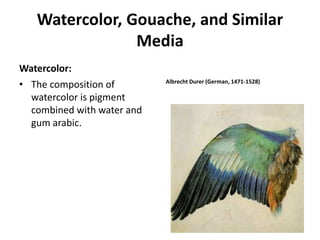 Watercolor, Gouache, and Similar
Media
Watercolor:
• The composition of
watercolor is pigment
combined with water and
gum arabic.
Albrecht Durer (German, 1471-1528)
 