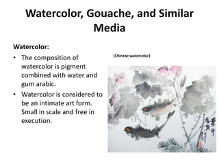Watercolor, Gouache, and Similar
Media
Watercolor:
• The composition of
watercolor is pigment
combined with water and
gum arabic.
• Watercolor is considered to
be an intimate art form.
Small in scale and free in
execution.
(Chinese watercolor)
 