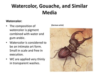 Watercolor, Gouache, and Similar
Media
Watercolor:
• The composition of
watercolor is pigment
combined with water and
gum arabic.
• Watercolor is considered to
be an intimate art form.
Small in scale and free in
execution.
• WC are applied very thinly
in transparent washes.
(German artist)
 