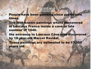 Painting
• People have been painting since prehistoric
times.
• The first known paintings where discovered
in Lascaux France inside a cave in late
summer of 1940.
• the entrance to Lascaux Cave was discovered
by 18-year-old Marcel Ravidat.
• These paintings are estimated to be 17,300
years old.
 