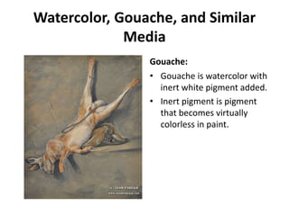 Watercolor, Gouache, and Similar
Media
Gouache:
• Gouache is watercolor with
inert white pigment added.
• Inert pigment is pigment
that becomes virtually
colorless in paint.
 