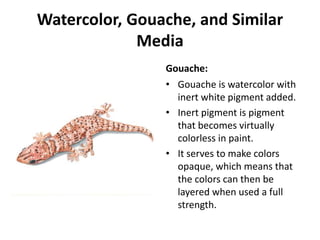 Watercolor, Gouache, and Similar
Media
Gouache:
• Gouache is watercolor with
inert white pigment added.
• Inert pigment is pigment
that becomes virtually
colorless in paint.
• It serves to make colors
opaque, which means that
the colors can then be
layered when used a full
strength.
 