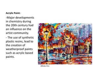 Acrylic Paint:
-Major developments
in chemistry during
the 20th century had
an influence on the
artist community.
- The use of synthetic
plastic resins, lead to
the creation of
weatherproof paints
such as acrylic based
paints.
(Micko-Vic)
 