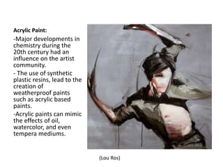 Acrylic Paint:
-Major developments in
chemistry during the
20th century had an
influence on the artist
community.
- The use of synthetic
plastic resins, lead to the
creation of
weatherproof paints
such as acrylic based
paints.
-Acrylic paints can mimic
the effects of oil,
watercolor, and even
tempera mediums.
(Lou Ros)
 