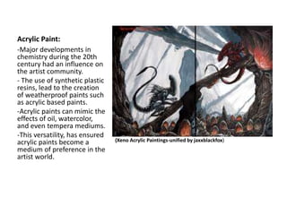 Acrylic Paint:
(Xeno Acrylic Paintings-unified by jaxxblackfox)
-Major developments in
chemistry during the 20th
century had an influence on
the artist community.
- The use of synthetic plastic
resins, lead to the creation
of weatherproof paints such
as acrylic based paints.
-Acrylic paints can mimic the
effects of oil, watercolor,
and even tempera mediums.
-This versatility, has ensured
acrylic paints become a
medium of preference in the
artist world.
 