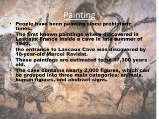 Painting
• People have been painting since prehistoric
times.
• The first known paintings where discovered in
Lascaux France inside a cave in late summer of
1940.
• the entrance to Lascaux Cave was discovered by
18-year-old Marcel Ravidat.
• These paintings are estimated to be 17,300 years
old.
• The cave contains nearly 2,000 figures, which can
be grouped into three main categories: animals,
human figures, and abstract signs.
 