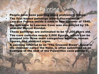 Painting
• People have been painting since prehistoric times.
• The first known paintings where discovered in
Lascaux France inside a cave in late summer of 1940.
• the entrance to Lascaux Cave was discovered by 18-
year-old Marcel Ravidat.
• These paintings are estimated to be 17,300 years old.
• The cave contains nearly 2,000 figures, which can be
grouped into three main categories: animals, human
figures, and abstract signs.
• A painting referred to as "The Crossed Bison", found in
the chamber called the Nave, is often submitted as an
example of the skill of the Paleolithic cave painters.
 