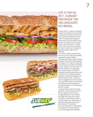 formato do pão – italiano ou baguete –
utilizado nos lanches) e se tornou líder
internacional no desenvolvimento da
indústria de restaurantes de comida
rápida. Os restaurantes Subway se
aventuraram fora dos Estados Unidos,
abrindo seu primeiro local na ilha de
Bahrein, no Golfo Pérsico, em 1984.
Desde então, o conceito se expandiu
por todo o mundo, com restaurantes
operando desde a Argentina até
a Zâmbia.
O cenário no Brasil não é diferente.
Até o fim de 2011 serão 780 unidades
inauguradas, segundo Ragnar
Furlanetto, gerente da Lacipc, empresa
criada pela Associação de franqueados
do Subway. Com o plano de expansão,
a marca buscava um parceiro alinhado
aos seus objetivos de crescimento. Foi
quando começou uma negociação
com a Martin-Brower, em 2009. A
transação foi direcionada para que, até
o final de 2010, a empresa estivesse
operando uma parte dos negócios do
abastecimento da rede. “Contamos
com um engajamento total da equipe,
todos da Martin-Brower se envolveram
para viabilizar de forma tranquila o
início da transição, em 4 de novembro
de 2010”, explica.
Augusto Santos, diretor de Contas
Nacionais e Internacionais da Martin-
Brower, explica que os processos
de negociações com novos clientes
são longos pois trata-se de “venda
consultiva”, onde a Martin-Brower e
o cliente determinam parâmetros de
operações adequados aos serviços
do restaurante. “Inicialmente,
procuramos entender as necessidades
e os objetivos do cliente. Aspectos
como centralização da distribuição,
até o fim de
2011, subway
pretende ter
780 unidades
no brasil
7
 