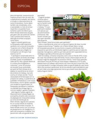 plano de expansão, características de
matérias-primas e itens do menu são
cuidadosamente avaliados, até mesmo
a inclusão e o desenvolvimento de
outros fornecedores. Outros dados
também são considerados, como
a sazonalidade, os níveis de serviço
requeridos e as questões fiscais.
Somente a partir de então é que a
Martin-Brower desenvolve soluções
para gerar valor aos potenciais clientes.
Todo o processo leva meses de
dedicação de ambas as equipes”,
conta Santos.
Ragnar Furlanetto garante que
os franqueados estão totalmente
satisfeitos com a troca de fornecedor.
“A parceria com a Martin-Brower foi
iniciada apenas para a Região Sul.
Começamos com 84 lojas e hoje
estamos com 91.
A satisfação é comprovada tanto no
que diz respeito ao horário de entrega
acordado, quanto na qualidade da
cadeia de frio. Mas o grande diferencial
é a cortesia dos entregadores e
motoristas”, conta. No processo
de transição houve necessidade,
por parte da Martin-Brower,de se
adaptar às características da rotina e
dos produtos do Subway, mas tudo
ocorreu em tempo recorde. “Houve
necessidade de familiarização com os
produtos do Subway, os parâmetros de
qualidade e temperatura, e com nossos
fornecedores, mas foi rápida e realizado
com excelência inquestionável. Os
franqueados perceberam a melhorias
na qualidade das entregas logo no
início do trabalho”, garante Furlanetto.
João Augusto Fujiwara, agente de
Desenvolvimento Subway Região Sul,
acompanhou de perto todo o processo
de adaptação dos restaurantes Subway
ao Centro de Distribuição da
Martin-Brower, segundo ele a parceria
foi um sucesso devido ao empenho
e estratégia de ambas as equipes. “A
Martin-Brower entrou com um serviço
de planejamento e de inteligência, e a
partir daí começamos a trabalhar. Essa
parceria tem sido uma grande escola
para todos”.
O agente também
comenta sobre a
relação profissional
que se mantém entre
a Martin-Brower e
o Subway, “É muito
gratificante trabalhar
com pessoas que
são extremamente
profissionais. Não
existem revisões que
não sejam atendidas
pela equipe da
Martin-Brower. Dessa forma todos saem ganhando”.
Sobre a importância de contar com um parceiro logístico de classe mundial
Fujiwara acrescenta que “Trabalhar com a Martin-Brower libera o tempo
do franqueado para pensar no crescimento e esquecer a distribuição. Nós
esquecemos que temos um distribuidor logístico e partimos para um plano de
expansão mais agressivo, sabemos que nosso parceiro tem capacidade técnica,
estratégica e grandes profissionais para nos respaldar”.
Além do Subway, a empresa conquistou outra conta no final de 2010: a Casa
do Crepe. Para atender às novas demandas, houve a reformulação de itens de
estoque e algumas adaptações nos processos internos. “Estas novas operações
adicionaram cerca de 250 itens ao nosso estoque. Adaptamos o CD Sul para
abastecimento do Subway e adicionamos oito novos veículos à nossa frota. Mas
o principal desafio é conseguir enquadrar todas as especificidades de cada cliente
dentro dos processos operacionais, de forma a atender à particularidade de cada
um sem trazer uma carga operacional interna que ameace nosso desempenho”,
explica Augusto Santos.
especial
<menu do chefe 39 - fevereiro/março>
fotos:divulgação
8
 